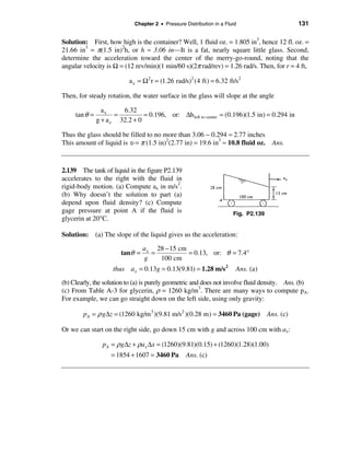 Chapter 2 • Pressure Distribution in a Fluid                     131

Solution: First, how high is the container? Well, 1 fluid oz. = 1.805 in3, hence 12 fl. oz. =
21.66 in3 = π(1.5 in)2h, or h ≈ 3.06 in—It is a fat, nearly square little glass. Second,
determine the acceleration toward the center of the merry-go-round, noting that the
angular velocity is Ω = (12 rev/min)(1 min/60 s)(2π rad/rev) = 1.26 rad/s. Then, for r = 4 ft,

                           a x = Ω2 r = (1.26 rad/s)2 (4 ft) = 6.32 ft/s2

Then, for steady rotation, the water surface in the glass will slope at the angle

                 ax     6.32
     tan θ =          =         = 0.196, or: ∆h left to center = (0.196)(1.5 in) = 0.294 in
               g + a z 32.2 + 0

Thus the glass should be filled to no more than 3.06 − 0.294 ≈ 2.77 inches
This amount of liquid is υ = π (1.5 in)2(2.77 in) = 19.6 in3 ≈ 10.8 fluid oz. Ans.



2.139 The tank of liquid in the figure P2.139
accelerates to the right with the fluid in
rigid-body motion. (a) Compute ax in m/s2.
(b) Why doesn’t the solution to part (a)
depend upon fluid density? (c) Compute
gage pressure at point A if the fluid is                               Fig. P2.139
glycerin at 20°C.

Solution: (a) The slope of the liquid gives us the acceleration:

                                 a x 28 − 15 cm
                        tanθ =      =           = 0.13, or: θ = 7.4°
                                 g    100 cm
                     thus a x = 0.13g = 0.13(9.81) = 1.28 m/s 2         Ans. (a)
(b) Clearly, the solution to (a) is purely geometric and does not involve fluid density. Ans. (b)
(c) From Table A-3 for glycerin, ρ = 1260 kg/m3. There are many ways to compute pA.
For example, we can go straight down on the left side, using only gravity:

        p A = ρ g∆z = (1260 kg/m 3 )(9.81 m/s2 )(0.28 m) = 3460 Pa (gage) Ans. (c)

Or we can start on the right side, go down 15 cm with g and across 100 cm with ax:

                 pA = ρ g∆z + ρa x ∆x = (1260)(9.81)(0.15) + (1260)(1.28)(1.00)
                    = 1854 + 1607 = 3460 Pa        Ans. (c)
 