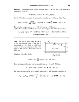 Chapter 2 • Pressure Distribution in a Fluid                        133

Solution: The free surface is tilted at the angle θ = −30° + 7.41° = −22.59°. This angle
must satisfy Eq. (2.55):

                          tan θ = tan(−22.59°) = −0.416 = a x /(g + a z )

But the 30° incline constrains the acceleration such that ax = 0.866a, az = 0.5a. Thus

                            0.866a                          m
       tan θ = −0.416 =               , solve for a ≈ − 3.80 2 (down) Ans. (a, b)
                          9.81 + 0.5a                       s

The cartesian components are aX = −3.29 m/s2 and aZ = −1.90 m/s2.
(c) The distance ∆S normal from the surface down to point A is (28 cosθ) cm. Thus

      p A = ρ[a 2 + (g + a z )2 ]1/2 = (13550)[(−3.29)2 + (9.81 − 1.90)2 ]1/2 (0.28 cos 7.41°)
                x

                                  ≈ 32200 Pa (gage) Ans. (c)



2.142 The tank of water in Fig. P2.142 is
12 cm wide into the paper. If the tank is
accelerated to the right in rigid-body
motion at 6 m/s2, compute (a) the water
depth at AB, and (b) the water force on
panel AB.

Solution: From Eq. (2.55),
                                                                       Fig. P2.142

                                           6.0
                        tan θ = a x /g =        = 0.612, or θ ≈ 31.45°
                                           9.81

Then surface point B on the left rises an additional ∆z = 12 tanθ ≈ 7.34 cm,

                    or: water depth AB = 9 + 7.34 ≈ 16.3 cm             Ans. (a)

The water pressure on AB varies linearly due to gravity only, thus the water force is

                                 æ 0.163 ö
        FAB = p CG A AB = (9790) ç      m÷ (0.163 m)(0.12 m) ≈ 15.7 N                Ans. (b)
                                 è 2     ø
 
