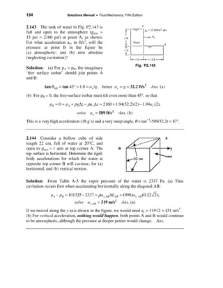 134                      Solutions Manual • Fluid Mechanics, Fifth Edition


2.143 The tank of water in Fig. P2.143 is
full and open to the atmosphere (patm =
15 psi = 2160 psf) at point A, as shown.
For what acceleration ax, in ft/s2, will the
pressure at point B in the figure be
(a) atmospheric; and (b) zero absolute
(neglecting cavitation)?
                                                                       Fig. P2.143
Solution: (a) For pA = pB, the imaginary
‘free surface isobar’ should join points A
and B:

           tan θ AB = tan 45° = 1.0 = a x /g, hence ax = g = 32.2 ft/s 2       Ans. (a)
(b) For pB = 0, the free-surface isobar must tilt even more than 45°, so that

              pB = 0 = pA + ρ g∆z − ρax ∆x = 2160 + 1.94(32.2)(2) − 1.94 ax (2),
                               solve a x = 589 ft/s 2     Ans. (b)
This is a very high acceleration (18 g’s) and a very steep angle, θ = tan−1(589/32.2) = 87°.


2.144 Consider a hollow cube of side
length 22 cm, full of water at 20°C, and
open to patm = 1 atm at top corner A. The
top surface is horizontal. Determine the rigid-
body accelerations for which the water at
opposite top corner B will cavitate, for (a)
horizontal, and (b) vertical motion.

Solution: From Table A-5 the vapor pressure of the water is 2337 Pa. (a) Thus
cavitation occurs first when accelerating horizontally along the diagonal AB:

               pA − pB = 101325 − 2337 = ρax , AB ∆L AB = (998)ax , AB (0.22 2 ),
                             solve a x , AB = 319 m/s 2     Ans. (a)
If we moved along the y axis shown in the figure, we would need ay = 319√2 = 451 m/s2.
(b) For vertical acceleration, nothing would happen, both points A and B would continue
to be atmospheric, although the pressure at deeper points would change. Ans.
 