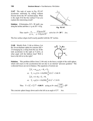 136                      Solutions Manual • Fluid Mechanics, Fifth Edition


2.147 The tank of water in Fig. P2.147
accelerates uniformly by rolling without
friction down the 30° inclined plane. What
is the angle θ of the free surface? Can you
explain this interesting result?

Solution: If frictionless, Σ F = W sinθ = ma
along the incline and thus a = g sin 30° = 0.5g.
                                                                     Fig. P2.147

                              ax      0.5g cos 30°
             Thus tan θ =          =                 ; solve for θ = 30° ! Ans.
                            g + a z g − 0.5g sin 30°

The free surface aligns itself exactly parallel with the 30° incline.



2.148 Modify Prob. 2.146 as follows: Let
the 10-cm-diameter sphere be concrete (SG =
2.4) hanging by a string from the top. If the
tank accelerates to the right at 5 m/s/s, at
what angle will the balloon lean? Will it
lean to the left or to the right?

Solution: This problem differs from 2.146 only in the heavy weight of the solid sphere,
which still reacts to the acceleration but not due to an internal “pressure gradient.” The
x-directed forces are not in balance. The equations of motion are
                           å Fx = m sphere a x = Bx + TX ,
                                                       π
                        or: Tx = a x (2.4 − 1.0)(998) (0.1)3 = 3.66 N
                                                       6
                           å Fz = 0 = Bz + Tz − W,
                                                      π
                        or: Tz = g(2.4 − 1.0)(998) (0.1)3 = 7.18 N
                                                      6
                                                                 æ 3.66 ö
             Thus T = (Tx + Tz2 )1/2 = 8.06 N acting at θ = atan ç
                        2
                                                                          = 27°
                                                                 è 7.18 ÷
                                                                        ø

The concrete sphere hangs down and to the left at an angle of 27°. Ans.
 