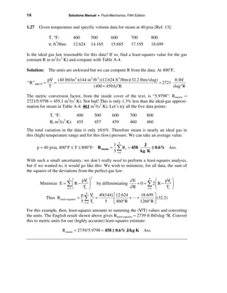 14                           Solutions Manual • Fluid Mechanics, Fifth Edition


1.27 Given temperature and specific volume data for steam at 40 psia [Ref. 13]:

               T, °F:            400       500          600          700          800
               v, ft3/lbm:       12.624    14.165       15.685       17.195       18.699

Is the ideal gas law reasonable for this data? If so, find a least-squares value for the gas
constant R in m2/(s2⋅K) and compare with Table A-4.

Solution: The units are awkward but we can compute R from the data. At 400°F,

              pV (40 lbf/in 2 )(144 in 2 /ft 2 )(12.624 ft 3 /lbm)(32.2 lbm/slug)         ft⋅lbf
“R”400° F =      =                                                                ≈ 2721
               T                          (400 + 459.6)°R                                slug°R

The metric conversion factor, from the inside cover of the text, is “5.9798”: Rmetric =
2721/5.9798 = 455.1 m2/(s2⋅K). Not bad! This is only 1.3% less than the ideal-gas approxi-
mation for steam in Table A-4: 461 m2/(s2⋅K). Let’s try all the five data points:
                T, °F:            400          500      600          700         800
                R, m2/(s2⋅K):     455          457      459          460         460
The total variation in the data is only ±0.6%. Therefore steam is nearly an ideal gas in
this (high) temperature range and for this (low) pressure. We can take an average value:

                                                         1 5             J
     p = 40 psia, 400°F ≤ T ≤ 800°F: R steam ≈             å R i ≈ 458 kg ⋅ K ± 0.6% Ans.
                                                         5 i=1

With such a small uncertainty, we don’t really need to perform a least-squares analysis,
but if we wanted to, it would go like this: We wish to minimize, for all data, the sum of
the squares of the deviations from the perfect-gas law:
                                           2
                         æ pV ö
                             5
                                                                     ∂E         5
                                                                                   æ pV ö
       Minimize E = å ç R − i ÷                 by differentiating      = 0 = å2çR − i ÷
                    i =1 è  Ti ø                                     ∂R       i =1 è  Ti ø
                                       p 5 Vi 40(144) é 12.624 18.699 ù
              Thus R least-squares =     å T = 5 ê 860°R + L + 1260°R ú (32.2)
                                       5 i =1 i       ë               û
For this example, then, least-squares amounts to summing the (V/T) values and converting
the units. The English result shown above gives Rleast-squares ≈ 2739 ft⋅lbf/slug⋅°R. Convert
this to metric units for our (highly accurate) least-squares estimate:

                        R steam ≈ 2739/5.9798 ≈ 458 ± 0.6% J/kg⋅K             Ans.
 