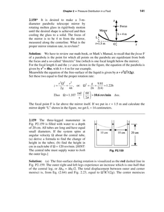 Chapter 2 • Pressure Distribution in a Fluid                 141


2.158* It is desired to make a 3-m-
diameter parabolic telescope mirror by
rotating molten glass in rigid-body motion
until the desired shape is achieved and then
cooling the glass to a solid. The focus of
the mirror is to be 4 m from the mirror,
measured along the centerline. What is the
proper mirror rotation rate, in rev/min?

Solution: We have to review our math book, or Mark’s Manual, to recall that the focus F
of a parabola is the point for which all points on the parabola are equidistant from both
the focus and a so-called “directrix” line (which is one focal length below the mirror).
For the focal length h and the z-r axes shown in the figure, the equation of the parabola is
given by r2 = 4hz, with h = 4 m for our example.
Meanwhile the equation of the free-surface of the liquid is given by z = r2Ω2/(2g).
Set these two equal to find the proper rotation rate:

                        r 2 Ω2 r 2              g 9.81
                   z=         =    , or: Ω 2 =   =     = 1.226
                          2g    4h             2h 2(4)
                                        rad æ 60 ö
                   Thus Ω = 1.107           ç    ÷ = 10.6 rev/min         Ans.
                                         s è 2π ø
The focal point F is far above the mirror itself. If we put in r = 1.5 m and calculate the
mirror depth “L” shown in the figure, we get L ≈ 14 centimeters.


2.159 The three-legged manometer in
Fig. P2.159 is filled with water to a depth
of 20 cm. All tubes are long and have equal
small diameters. If the system spins at
angular velocity Ω about the central tube,
(a) derive a formula to find the change of
height in the tubes; (b) find the height in
cm in each tube if Ω = 120 rev/min. [HINT:
The central tube must supply water to both                            Fig. P2.159
the outer legs.]

Solution: (a) The free-surface during rotation is visualized as the red dashed line in
Fig. P2.159. The outer right and left legs experience an increase which is one-half that
of the central leg, or ∆hO = ∆hC/2. The total displacement between outer and center
menisci is, from Eq. (2.64) and Fig. 2.23, equal to Ω 2R2/(2g). The center meniscus
 