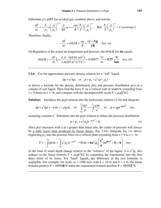 Chapter 2 • Pressure Distribution in a Fluid                       147

Substitute ρ = p/RT for an ideal gas, combine above, and rewrite:
                              a −1                               a                      a
     dT   T          æ pö             p      ag æ T ö æ p ö   T æ pö
        =− o        aç ÷                g = − ç o ÷ ç ÷ . But: o ç ÷ = 1 (isentropic)
     dz   po         è po ø          RT      R è T ø è po ø    T è po ø
Therefore, finally,
                                     dT          ag (γ − 1)g
                                −       = DALR =   =                         Ans. (a)
                                     dz          R    γR
(b) Regardless of the actual air temperature and pressure, the DALR for air equals

                         |s = (1.4 − 1)(9.81 2m/s ) = 0.00977 °C = 9.77 °C
                                                 2
                      dT
        DALR = −                                                                            Ans. (b)
                      dz       1.4(287 m 2 /s /°C )            m        km


C2.6 Use the approximate pressure-density relation for a “soft” liquid,
                                     dp = a 2 dρ, or p = p o + a 2 (ρ − ρo )
to derive a formula for the density distribution ρ(z) and pressure distribution p(z) in a
column of soft liquid. Then find the force F on a vertical wall of width b, extending from
z = 0 down to z = −h, and compare with the incompressible result F = ρogh2b/2.

Solution: Introduce this p(ρ) relation into the hydrostatic relation (2.18) and integrate:
                                                      ρ
                                          dρ
                                                                  z
                                                   g dz                    2
     dp = a dρ = −γ dz = − ρ g dz, or: ò
            2
                                             = − ò 2 , or: ρ = ρo e − gz/a                       Ans.
                                       ρo
                                           ρ     0 a

assuming constant a2. Substitute into the p(ρ) relation to obtain the pressure distribution:
                                                                      2
                                            p ≈ po + a 2 ρo [e − gz/a − 1]                              (1)
Since p(z) increases with z at a greater than linear rate, the center of pressure will always
be a little lower than predicted by linear theory (Eq. 2.44). Integrate Eq. (1) above,
neglecting po, into the pressure force on a vertical plate extending from z = 0 to z = −h:
                −h              0
                                                   2                   é a2      2         ù
        F = − ò pb dz =         ò  a 2 ρo (e − gz/a − 1)b dz = ba 2 ρo ê ( e gh/a − 1) − h ú   Ans.
                0               −h                                     ëg                  û
In the limit of small depth change relative to the “softness” of the liquid, h = a 2 /g, this
reduces to the linear formula F = ρogh2b/2 by expanding the exponential into the first
three terms of its series. For “hard” liquids, the difference in the two formulas is
negligible. For example, for water (a ≈ 1490 m/s) with h = 10 m and b = 1 m, the linear
formula predicts F = 489500 N while the exponential formula predicts F = 489507 N.
 