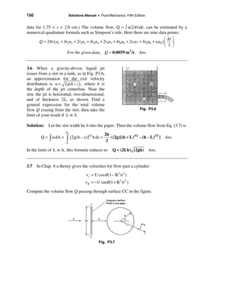 150                        Solutions Manual • Fluid Mechanics, Fifth Edition


data for 1.75 < r < 2.0 cm.) The volume flow, Q = ò u(2π r)dr, can be estimated by a
numerical quadrature formula such as Simpson’s rule. Here there are nine data points:
                                                                                     æ ∆r ö
       Q = 2π (r1u1 + 4r2u2 + 2r3u3 + 4r4u4 + 2r5u5 + 4r6u6 + 2r7u7 + 4r8u8 + r9u9 ) ç ÷
                                                                                     è 3 ø
                        For the given data, Q ≈ 0.0059 m 3 /s           Ans.


3.6 When a gravity-driven liquid jet
issues from a slot in a tank, as in Fig. P3.6,
an approximation for the exit velocity
distribution is u ≈ 2g(h − z), where h is
the depth of the jet centerline. Near the
slot, the jet is horizontal, two-dimensional,
and of thickness 2L, as shown. Find a
general expression for the total volume
flow Q issuing from the slot; then take the                             Fig. P3.6
limit of your result if L = h.

Solution: Let the slot width be b into the paper. Then the volume flow from Eq. (3.7) is
                       +L
                                                    2b
        Q = ò u dA =   ò    [2g(h − z)]1/2 b dz =      √(2g)[(h + L)3/2 − (h − L)3/2 ] Ans.
                       −L
                                                     3

In the limit of L = h, this formula reduces to          Q ≈ (2Lb) (2gh)        Ans.


3.7 In Chap. 8 a theory gives the velocities for flow past a cylinder:
                                      v r = U cosθ (1 − R 2 /r 2 )
                                     vθ = − U sinθ (1 + R 2 /r 2 )

Compute the volume flow Q passing through surface CC in the figure.




                                              Fig. P3.7
 
