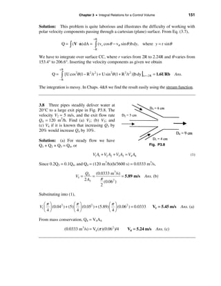 Chapter 3 • Integral Relations for a Control Volume                      151

Solution: This problem is quite laborious and illustrates the difficulty of working with
polar velocity components passing through a cartesian (plane) surface. From Eq. (3.7),
                                    +R
             Q = ò (V ⋅ n) dA =      ò (vr cosθ − vθ sinθ )b dy,      where y = r sinθ
                                    −R

We have to integrate over surface CC, where r varies from 2R to 2.24R and θ varies from
153.4° to 206.6°. Inserting the velocity components as given we obtain
            +R
       Q=    ò   [U cos2θ (1 − R 2 /r 2 ) + U sin 2θ (1 + R 2 /r 2 )]b dy |x =−2R = 1.6URb   Ans.
            −R

The integration is messy. In Chaps. 4&8 we find the result easily using the stream function.



3.8 Three pipes steadily deliver water at
20°C to a large exit pipe in Fig. P3.8. The
velocity V2 = 5 m/s, and the exit flow rate
Q4 = 120 m3/h. Find (a) V1; (b) V3; and
(c) V4 if it is known that increasing Q3 by
20% would increase Q4 by 10%.

Solution: (a) For steady flow we have
Q1 + Q2 + Q3 = Q4, or                                                      Fig. P3.8

                                    V1 A1 + V2 A2 + V3 A3 = V4 A4                                    (1)

Since 0.2Q3 = 0.1Q4, and Q4 = (120 m3/h)(h/3600 s) = 0.0333 m3/s,

                                Q4 (0.0333 m 3 /s)
                         V3 =        =             = 5.89 m/s           Ans. (b)
                                2 A3   π      2
                                         (0.06 )
                                       2

Substituting into (1),

   æπ ö                æπ ö                  æπ ö
V1 ç ÷ (0.04 2 ) + (5) ç ÷ (0.052 ) + (5.89) ç ÷ (0.06 2 ) = 0.0333          V1 = 5.45 m/s      Ans. (a)
   è4ø                 è4ø                   è4ø

From mass conservation, Q4 = V4A4

                 (0.0333 m 3 /s) = V4 (π )(0.06 2 )/4       V4 = 5.24 m/s        Ans. (c)
 
