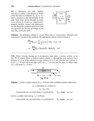 152                     Solutions Manual • Fluid Mechanics, Fifth Edition


3.9 A laboratory test tank contains
seawater of salinity S and density ρ. Water
enters the tank at conditions (S1, ρ1, A1, V1)
and is assumed to mix immediately in the
tank. Tank water leaves through an outlet
A2 at velocity V2. If salt is a “conservative”
property (neither created nor destroyed),
use the Reynolds transport theorem to find
an expression for the rate of change of salt
mass Msalt within the tank.

Solution: By definition, salinity S = ρsalt/ρ. Since salt is a “conservative” substance (not
consumed or created in this problem), the appropriate control volume relation is
                                           æ        ö
                       dMsalt
                              |system = d ç ò ρs dυ ÷ + Sm 2 − S1m 1 = 0
                                                         &       &
                        dt              dt ç CV
                                           è
                                                    ÷
                                                    ø

                        or:
                              dM s
                                   | = S ρ A V − Sρ A2 V2
                               dt CV 1 1 1 1
                                                                    Ans.



3.10 Water flowing through an 8-cm-diameter pipe enters a porous section, as in
Fig. P3.10, which allows a uniform radial velocity vw through the wall surfaces for a
distance of 1.2 m. If the entrance average velocity V1 is 12 m/s, find the exit velocity V2
if (a) vw = 15 cm/s out of the pipe walls; (b) vw = 10 cm/s into the pipe. (c) What value
of vw will make V2 = 9 m/s?




                                          Fig. P3.10

Solution: (a) For a suction velocity of vw = 0.15 m/s, and a cylindrical suction surface area,
                              A w = 2π (0.04)(1.2) = 0.3016 m 2
                                        Q1 = Qw + Q2
      (12)(π )(0.082 )/4 = (0.15)(0.3016) + V2 (π )(0.082 )/4       V2 = 3 m/s   Ans. (a)

(b) For a smaller wall velocity, vw = 0.10 m/s,
      (12)(π )(0.082 )/4 = (0.10)(0.3016) + V2 (π )(0.082 )/4       V2 = 6 m/s   Ans. (b)
 