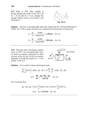 154                      Solutions Manual • Fluid Mechanics, Fifth Edition


3.13 Water at 20°C flows steadily at
40 kg/s through the nozzle in Fig. P3.13. If
D1 = 18 cm and D2 = 5 cm, compute the
average velocity, in m/s, at (a) section 1 and
(b) section 2.
                                                                      Fig. P3.13


Solution: The flow is incompressible, hence the volume flow Q = (40 kg/s)/(998 kg/m3) =
0.0401 m3/s. The average velocities are computed from Q and the two diameters:

                                Q      0.0401
                         V1 =     =              = 1.58 m/s      Ans. (a)
                                A1 (π /4)(0.18)2

                                Q      0.0401
                         V2 =     =              = 20.4 m/s      Ans. (b)
                                A2 (π /4)(0.05)2



3.14 The open tank in the figure contains
water at 20°C. For incompressible flow,
(a) derive an analytic expression for dh/dt
in terms of (Q1, Q2, Q3). (b) If h is constant,
determine V2 for the given data if V1 = 3 m/s
and Q3 = 0.01 m3/s.

Solution: For a control volume enclosing the tank,

               dæ           ö                         π d 2 dh
                  çò   ρ dυ ÷ + ρ (Q2 − Q1 − Q3 ) = ρ          + ρ (Q2 − Q1 − Q3),
               dt ç CV
                  è
                            ÷
                            ø                           4 dt

                                     dh Q1 + Q3 − Q2
                            solve       =                     Ans. (a)
                                     dt   (π d 2 /4)
If h is constant, then

                                        π                         π
                Q2 = Q1 + Q3 = 0.01 +     (0.05)2 (3.0) = 0.0159 = (0.07)2 V2 ,
                                        4                         4
                                solve V2 = 4.13 m/s       Ans. (b)
 