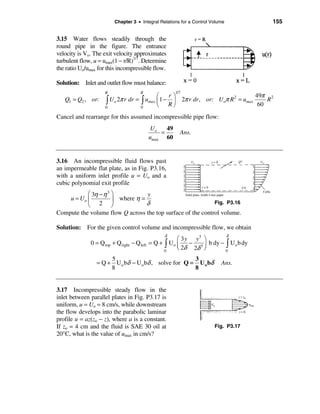 Chapter 3 • Integral Relations for a Control Volume            155


3.15 Water flows steadily through the
round pipe in the figure. The entrance
velocity is Vo. The exit velocity approximates
turbulent flow, u = umax(1 − r/R)1/7. Determine
the ratio Uo/umax for this incompressible flow.

Solution: Inlet and outlet flow must balance:

                                                                             49π 2
                     R                 R                1/7
                                       æ    rö
   Q1 = Q2 , or: ò Uo 2π r dr = ò umax ç 1 − ÷ 2π r dr , or: U oπ R 2 = umax     R
                 0              0      è Rø                                   60
Cancel and rearrange for this assumed incompressible pipe flow:
                                              Uo   49
                                                 =        Ans.
                                             umax 60


3.16 An incompressible fluid flows past
an impermeable flat plate, as in Fig. P3.16,
with a uniform inlet profile u = Uo and a
cubic polynomial exit profile
           æ 3η − η 3 ö           y
    u ≈ Uo ç          ÷ where η =
           è 2 ø                  δ                          Fig. P3.16

Compute the volume flow Q across the top surface of the control volume.

Solution: For the given control volume and incompressible flow, we obtain
                                                   δ                           δ
                                                        æ 3 y y3 ö
              0 = Q top + Q right − Q left   = Q + ò Uo ç    −      b dy − ò U o b dy
                                                   0    è 2δ 2δ 3 ÷
                                                                  ø        0

                      5                               3
                 = Q + U o bδ − U o bδ , solve for Q = U o bδ             Ans.
                      8                               8


3.17 Incompressible steady flow in the
inlet between parallel plates in Fig. P3.17 is
uniform, u = Uo = 8 cm/s, while downstream
the flow develops into the parabolic laminar
profile u = az(zo − z), where a is a constant.
If zo = 4 cm and the fluid is SAE 30 oil at                            Fig. P3.17
20°C, what is the value of umax in cm/s?
 