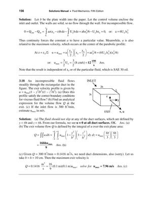 156                           Solutions Manual • Fluid Mechanics, Fifth Edition


Solution: Let b be the plate width into the paper. Let the control volume enclose the
inlet and outlet. The walls are solid, so no flow through the wall. For incompressible flow,
                         zo                    zo
      0 = Qout − Qin =   ò az(zo − z)b dz − ò Uo b dz = abzo /6 − Uo bzo = 0,       or: a = 6Uo /zo
                                                                3                                 2

                         0                     0

Thus continuity forces the constant a to have a particular value. Meanwhile, a is also
related to the maximum velocity, which occurs at the center of the parabolic profile:

                                           æ z öæ       z ö
              At z = z o /2: u = u max = a ç o ÷ ç z o − o ÷ = az o /4 = (6U o /z 2 )(zo /4)
                                                                  2
                                                                                  o
                                                                                       2

                                           è 2 øè        2ø
                                    3       3               cm
                         or: u max = Uo = (8 cm/s) = 12            Ans.
                                    2       2                 s
Note that the result is independent of zo or of the particular fluid, which is SAE 30 oil.


3.18 An incompressible fluid flows
steadily through the rectangular duct in the
figure. The exit velocity profile is given by
u ≈ umax(1 – y2/b2)(1 – z2/h2). (a) Does this
profile satisfy the correct boundary conditions
for viscous fluid flow? (b) Find an analytical
expression for the volume flow Q at the
exit. (c) If the inlet flow is 300 ft3/min,
estimate umax in m/s.

Solution: (a) The fluid should not slip at any of the duct surfaces, which are defined by
y = ±b and z = ±h. From our formula, we see u ≡ 0 at all duct surfaces, OK. Ans. (a)
(b) The exit volume flow Q is defined by the integral of u over the exit plane area:
                                 +h +b
                                              æ y2 ö æ z 2 ö                   æ 4 b ö æ 4h ö
              Q = ò ò u dA =     ò ò     umax ç 1 − 2 ÷ ç 1 − 2 ÷ dy dz = umax ç ÷ ç ÷
                                 −h −b        è b øè h ø                       è 3 øè 3 ø
                    16bhu max
                =                   Ans. (b)
                       9

(c) Given Q = 300 ft3/min = 0.1416 m3/s, we need duct dimensions, also (sorry). Let us
take b = h = 10 cm. Then the maximum exit velocity is
                     m 3 16
      Q = 0.1416        = (0.1 m)(0.1 m)umax, solve for u max = 7.96 m/s                    Ans. (c)
                      s   9
 