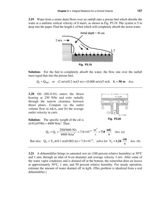 Chapter 3 • Integral Relations for a Control Volume                     157

3.19 Water from a storm drain flows over an outfall onto a porous bed which absorbs the
water at a uniform vertical velocity of 8 mm/s, as shown in Fig. P3.19. The system is 5 m
deep into the paper. Find the length L of bed which will completely absorb the storm water.




                                          Fig. P3.19

Solution: For the bed to completely absorb the water, the flow rate over the outfall
must equal that into the porous bed,
      Q1 = Q PB ; or (2 m/s)(0.2 m)(5 m) = (0.008 m/s)(5 m)L L ≈ 50 m                   Ans.


3.20 Oil (SG-0.91) enters the thrust
bearing at 250 N/hr and exits radially
through the narrow clearance between
thrust plates. Compute (a) the outlet
volume flow in mL/s, and (b) the average
outlet velocity in cm/s.

Solution: The specific weight of the oil is                          Fig. P3.20
(0.91)(9790) = 8909 N/m3. Then
                          250/3600 N/s               m3       mL
             Q 2 = Q1 =             3
                                       = 7.8 × 10 −6    = 7.8                Ans. (a)
                           8909 N/m                   s        s
                                                                                   cm
 But also Q 2 = V2 π (0.1 m)(0.002 m) = 7.8 × 10 −6, solve for V2 = 1.24                 Ans. (b)
                                                                                    s


3.21 A dehumidifier brings in saturated wet air (100 percent relative humidity) at 30°C
and 1 atm, through an inlet of 8-cm diameter and average velocity 3 m/s. After some of
the water vapor condenses and is drained off at the bottom, the somewhat drier air leaves
at approximately 30°C, 1 atm, and 50 percent relative humidity. For steady operation,
estimate the amount of water drained off in kg/h. (This problem is idealized from a real
dehumidifier.)
 