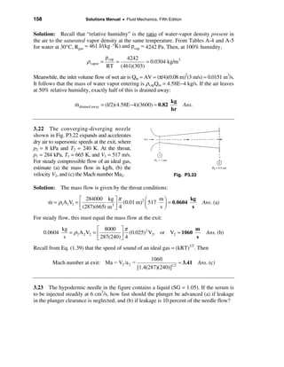 158                      Solutions Manual • Fluid Mechanics, Fifth Edition


Solution: Recall that “relative humidity” is the ratio of water-vapor density present in
the air to the saturated vapor density at the same temperature. From Tables A-4 and A-5
for water at 30°C, Rgas = 461 J/(kg · °K) and pvap = 4242 Pa. Then, at 100% humidity,
                                    pvap          4242
                         ρvapor =          =              = 0.0304 kg/m 3
                                    RT         (461)(303)
Meanwhile, the inlet volume flow of wet air is Qin = AV = (π/4)(0.08 m)2(3 m/s) = 0.0151 m3/s.
It follows that the mass of water vapor entering is ρvapQin = 4.58E−4 kg/s. If the air leaves
at 50% relative humidity, exactly half of this is drained away:

                                                                     kg
                    &
                    m drained away = (1/2)(4.58E − 4)(3600) ≈ 0.82           Ans.
                                                                     hr


3.22 The converging-diverging nozzle
shown in Fig. P3.22 expands and accelerates
dry air to supersonic speeds at the exit, where
p2 = 8 kPa and T2 = 240 K. At the throat,
p1 = 284 kPa, T1 = 665 K, and V1 = 517 m/s.
For steady compressible flow of an ideal gas,
estimate (a) the mass flow in kg/h, (b) the
velocity V2, and (c) the Mach number Ma2.                             Fig. P3.22

Solution: The mass flow is given by the throat conditions:

                    é 284000 kg ù π              æ    mö          kg
       m = ρ1A1V1 = ê
       &                          3ú
                                       (0.01 m)2 ç 517 ÷ = 0.0604                   Ans. (a)
                    ë (287)(665) m û 4           è    sø           s
For steady flow, this must equal the mass flow at the exit:

               kg               é 8000 ù π                              m
      0.0604      = ρ2 A 2 V2 = ê          ú 4 (0.025) V2, or V2 ≈ 1060 s
                                                      2
                                                                                     Ans. (b)
                s               ë 287(240) û
Recall from Eq. (1.39) that the speed of sound of an ideal gas = (kRT)1/2. Then

                                                            1060
         Mach number at exit: Ma = V2 /a 2 =                             ≈ 3.41 Ans. (c)
                                                      [1.4(287)(240)]1/2


3.23 The hypodermic needle in the figure contains a liquid (SG = 1.05). If the serum is
to be injected steadily at 6 cm3/s, how fast should the plunger be advanced (a) if leakage
in the plunger clearance is neglected; and (b) if leakage is 10 percent of the needle flow?
 