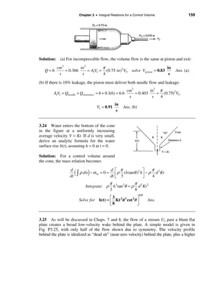 Chapter 3 • Integral Relations for a Control Volume                159




Solution: (a) For incompressible flow, the volume flow is the same at piston and exit:
           cm3         in3         π                                    in
   Q=6         = 0.366     = A1V1 = (0.75 in)2 V1, solve Vpiston = 0.83               Ans. (a)
            s           s          4                                     s

(b) If there is 10% leakage, the piston must deliver both needle flow and leakage:
                                                             cm3         in3 π
         A1V1 = Qneedle + Qclearance = 6 + 0.1(6) = 6.6          = 0.403    = (0.75)2 V1,
                                                              s           s  4
                                                     in
                                         V1 = 0.91        Ans. (b)
                                                      s


3.24 Water enters the bottom of the cone
in the figure at a uniformly increasing
average velocity V = Kt. If d is very small,
derive an analytic formula for the water
surface rise h(t), assuming h = 0 at t = 0.

Solution: For a control volume around
the cone, the mass relation becomes

                                                  d é π                      π 2
                   d
                   dt
                        ( ò ρ dυ ) − m
                                     &in   =0=
                                                  dt ë
                                                                    2 ù
                                                     ê ρ 3 (h tanθ ) h ú − ρ 4 d Kt
                                                                       û
                                                 π 3 2        π
                               Integrate: ρ        h tan θ = ρ d 2 Kt 2
                                                 3            8
                                                                        1/3
                                                  é3                ù
                          Solve for        h(t) = ê Kt 2 d 2 cot 2θ ú         Ans.
                                                  ë8                û


3.25 As will be discussed in Chaps. 7 and 8, the flow of a stream Uo past a blunt flat
plate creates a broad low-velocity wake behind the plate. A simple model is given in
Fig. P3.25, with only half of the flow shown due to symmetry. The velocity profile
behind the plate is idealized as “dead air” (near-zero velocity) behind the plate, plus a higher
 