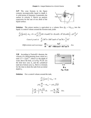 Chapter 3 • Integral Relations for a Control Volume                     161


3.27 The cone frustum in the figure
contains incompressible liquid to depth h.
A solid piston of diameter d penetrates the
surface at velocity V. Derive an analytic
expression for the rate of rise dh/dt of the
liquid surface.


Solution: The piston motion is equivalent to a volume flow Qin = VApiston into the
liquid. A control volume around the frustum tank yields

                                  d ìπ                                                    π 2
   d
   dt
        ( ò ρ dυ ) − m
                     &
                     in   =0= ρ
                                  dt î 3
                                                      2                 2           ü
                                     í [( R + h tanθ ) (h + R cotθ ) − R ( R cotθ )]ý − ρV d
                                                                                    þ     4
                                           d                                         3
                 Cancel ρ and π :             (3 R 2 h + 3 Rh 2 tanθ + h 3 tan 2θ ) = Vd 2
                                           dt                                        4
                                                dh             Vd 2
          Differentiate and rearrange:             =                                         Ans.
                                                dt 4R 2 + 8Rh tanθ + 4h 2 tan 2θ



3.28 According to Torricelli’s theorem, the
velocity of a fluid draining from a hole in a
tank is V ≈ (2gh)1/2, where h is the depth of
water above the hole, as in Fig. P3.28. Let
the hole have area Ao and the cylindrical
tank have bottom area Ab. Derive a formula
for the time to drain the tank from an initial
depth ho.                                                                   Fig. P3.28

Solution: For a control volume around the tank,
                                           d é
                                                  ρ dv ù + mout = 0
                                           dt ë ò
                                                           &
                                                       û

                                           dh
                                    ρ Ab      = − mout = − ρ Ao 2gh
                                                  &
                                           dt
                           0         t
                                dh   A 2g                       Ab    ho
                           ò       =ò o
                                 h 0 Ab
                                          dt;              t=
                                                                Ao    2g
                                                                            Ans.
                           ho
 