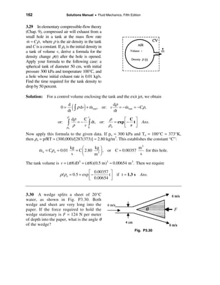 162                          Solutions Manual • Fluid Mechanics, Fifth Edition


3.29 In elementary compressible-flow theory
(Chap. 9), compressed air will exhaust from a
small hole in a tank at the mass flow rate
m ≈ C ρ , where ρ is the air density in the tank
 &
and C is a constant. If ρo is the initial density in
a tank of volume v, derive a formula for the
density change ρ(t) after the hole is opened.
Apply your formula to the following case: a
spherical tank of diameter 50 cm, with initial
pressure 300 kPa and temperature 100°C, and
a hole whose initial exhaust rate is 0.01 kg/s.
Find the time required for the tank density to
drop by 50 percent.

Solution: For a control volume enclosing the tank and the exit jet, we obtain

                        0=
                             d
                             dt
                                   ( ò ρ dv ) + m
                                                &   out ,   or: v
                                                                    dρ
                                                                    dt
                                                                       = − m out = − Cρ,
                                                                           &

                             ρ
                                  dρ               ρ
                                              t
                                        C                   é C ù
                      or:    ò    ρ
                                     = − ò dt, or:
                                        v0         ρo
                                                      ≈ exp ê − t ú
                                                            ë v û
                                                                                     Ans.
                             ρo

Now apply this formula to the given data. If po = 300 kPa and To = 100°C = 373°K,
then ρo = p/RT = (300,000)/[287(373)] ≈ 2.80 kg/m3. This establishes the constant “C”:
                                  kg     æ     kg ö                  m3
         m o = Cρo = 0.01
         &                           = C ç 2.80 3 ÷ , or C ≈ 0.00357    for this hole.
                                   s     è     m ø                    s

The tank volume is v = (π /6)D3 = (π /6)(0.5 m)3 ≈ 0.00654 m 3 . Then we require

                                          é 0.00357 ù
                       ρ / ρo = 0.5 = exp ê −      t if t ≈ 1.3 s Ans.
                                          ë 0.00654 ú
                                                    û


3.30 A wedge splits a sheet of 20°C
water, as shown in Fig. P3.30. Both
wedge and sheet are very long into the
paper. If the force required to hold the
wedge stationary is F = 124 N per meter
of depth into the paper, what is the angle θ
of the wedge?
                                                                                Fig. P3.30
 
