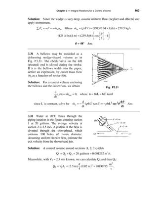 Chapter 3 • Integral Relations for a Control Volume                    163

Solution: Since the wedge is very deep, assume uniform flow (neglect and effects) and
apply momentum,
       å Fx = − F = − minuin Where min = (ρ AV ) = (998)(0.04 × 1)(6) = 239.5 kg/s
                      &            &
                                                      æ     éθ ù ö
                         (124 N /m)(1 m) = (239.5)(6) ç cos ê ú − 1÷
                                                      è     ë2û ø
                                         θ = 48° Ans.


3.31 A bellows may be modeled as a
deforming wedge-shaped volume as in
Fig. P3.31. The check valve on the left
(pleated) end is closed during the stroke.
If b is the bellows width into the paper,
derive an expression for outlet mass flow
mo as a function of stroke θ(t).
 &

Solution: For a control volume enclosing
the bellows and the outlet flow, we obtain                            Fig. P3.31
                      d
                         ( ρυ ) + m out = 0, where υ = bhL = bL2 tan θ
                                  &
                      dt
                                               d                                   dθ
     since L is constant, solve for m o = −
                                    &             ( ρ bL2 tan θ ) = − ρ bL2 sec 2θ      Ans.
                                               dt                                  dt


3.32 Water at 20°C flows through the
piping junction in the figure, entering section
1 at 20 gal/min. The average velocity at
section 2 is 2.5 m/s. A portion of the flow is
diverted through the showerhead, which
contains 100 holes of 1-mm diameter.
Assuming uniform shower flow, estimate the
exit velocity from the showerhead jets.

Solution: A control volume around sections (1, 2, 3) yields
                        Q1 = Q2 + Q3 = 20 gal/min = 0.001262 m 3/s.
Meanwhile, with V2 = 2.5 m/s known, we can calculate Q2 and then Q3:
                                         π                     m3
                     Q2 = V2 A2 = (2.5 m) (0.02 m)2 = 0.000785    ,
                                         4                      s
 
