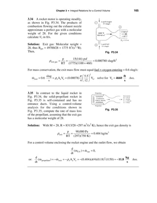 Chapter 3 • Integral Relations for a Control Volume                   165


3.34 A rocket motor is operating steadily,
as shown in Fig. P3.34. The products of
combustion flowing out the exhaust nozzle
approximate a perfect gas with a molecular
weight of 28. For the given conditions
calculate V2 in ft/s.

Solution: Exit gas: Molecular weight =
28, thus Rgas = 49700/28 = 1775 ft2/(s2⋅°R).
Then,                                                                    Fig. P3.34

                                   p    15(144) psf
                    ρexit gas =      =                  ≈ 0.000780 slug/ft 2
                                  RT (1775)(1100 + 460)

For mass conservation, the exit mass flow must equal fuel + oxygen entering = 0.6 slug/s:

                                             π æ 5.5 ö
                                                          2
                  slug                                                         ft
   m exit = 0.6
   &                   = ρe Ae Ve = (0.00078) ç      ÷ Ve, solve for Ve ≈ 4660                Ans.
                    s                        4 è 12 ø                          s



3.35 In contrast to the liquid rocket in
Fig. P3.34, the solid-propellant rocket in
Fig. P3.35 is self-contained and has no
entrance ducts. Using a control-volume
analysis for the conditions shown in
                                                                         Fig. P3.35
Fig. P3.35, compute the rate of mass loss
of the propellant, assuming that the exit gas
has a molecular weight of 28.

Solution: With M = 28, R = 8313/28 =297 m2/(s2⋅K), hence the exit gas density is
                                       p   90,000 Pa
                            ρexit =      =            = 0.404 kg/m 3
                                      RT (297)(750 K)

For a control volume enclosing the rocket engine and the outlet flow, we obtain

                                         d
                                            (m CV ) + m out = 0,
                                                      &
                                         dt
      d                                                                                  kg
or:      (m propellant ) = −m exit = − ρ e A e Ve = −(0.404)(π /4)(0.18)2 (1150) ≈ −11.8
                            &                                                                   Ans.
      dt                                                                                  s
 