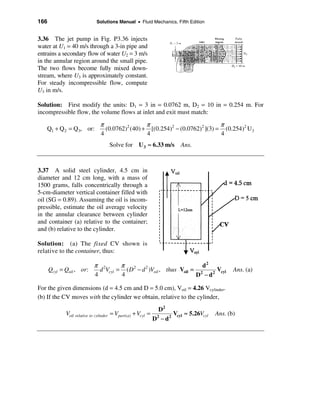 166                           Solutions Manual • Fluid Mechanics, Fifth Edition


3.36 The jet pump in Fig. P3.36 injects
water at U1 = 40 m/s through a 3-in pipe and
entrains a secondary flow of water U2 = 3 m/s
in the annular region around the small pipe.
The two flows become fully mixed down-
stream, where U3 is approximately constant.
For steady incompressible flow, compute
U3 in m/s.

Solution: First modify the units: D1 = 3 in = 0.0762 m, D2 = 10 in = 0.254 m. For
incompressible flow, the volume flows at inlet and exit must match:
                                π                 π                            π
   Q1 + Q 2 = Q3, or:             (0.0762)2 (40) + [(0.254)2 − (0.0762)2 ](3) = (0.254)2 U 3
                                4                 4                            4
                                     Solve for U 3 ≈ 6.33 m/s              Ans.



3.37 A solid steel cylinder, 4.5 cm in
diameter and 12 cm long, with a mass of
1500 grams, falls concentrically through a
5-cm-diameter vertical container filled with
oil (SG = 0.89). Assuming the oil is incom-
pressible, estimate the oil average velocity
in the annular clearance between cylinder
and container (a) relative to the container;
and (b) relative to the cylinder.

Solution: (a) The fixed CV shown is
relative to the container, thus:

                            π 2       π                                 d2
      Qcyl = Qoil , or:       d Vcyl = ( D 2 − d 2 )Voil , thus Voil = 2     Vcyl                Ans. (a)
                            4         4                               D − d2

For the given dimensions (d = 4.5 cm and D = 5.0 cm), Voil = 4.26 Vcylinder.
(b) If the CV moves with the cylinder we obtain, relative to the cylinder,
                                                                 D2
             Voil relative to cylinder = Vpart ( a) + Vcyl =            Vcyl ≈ 5.26Vcyl   Ans. (b)
                                                               D2 − d 2
 
