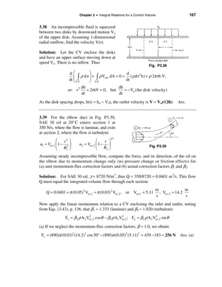 Chapter 3 • Integral Relations for a Control Volume                    167


3.38 An incompressible fluid is squeezed
between two disks by downward motion Vo
of the upper disk. Assuming 1-dimensional
radial outflow, find the velocity V(r).

Solution: Let the CV enclose the disks
and have an upper surface moving down at
speed Vo. There is no inflow. Thus
                                                                       Fig. P3.38

                  dæ          ö                    d
                     ç ò ρ dυ ÷ + ò ρ Vout dA = 0 = ( ρπ r h) + ρ 2π rh V,
                                                          2
                  dt ç CV
                     è
                              ÷
                              ø CS                 dt
                            dh                 dh
                  or: r 2      + 2rhV = 0, but    = − Vo (the disk velocity)
                            dt                 dt

As the disk spacing drops, h(t) ≈ ho − Vot, the outlet velocity is V = Vor/(2h). Ans.


3.39 For the elbow duct in Fig. P3.39,
SAE 30 oil at 20°C enters section 1 at
350 N/s, where the flow is laminar, and exits
at section 2, where the flow is turbulent:
                                             1/7
           æ    r2 ö                æ    r ö
u1 ≈ Vav,1 ç 1 − 2 ÷     u2 ≈ Vav,2 ç 1 − ÷                            Fig. P3.39
           è R1 ø                   è R2 ø
Assuming steady incompressible flow, compute the force, and its direction, of the oil on
the elbow due to momentum change only (no pressure change or friction effects) for
(a) unit momentum-flux correction factors and (b) actual correction factors β1 and β2.

Solution: For SAE 30 oil, γ = 8720 N/m3, thus Q = 350/8720 = 0.0401 m3/s. This flow
Q must equal the integrated volume flow through each section:
                                                                           m                m
    Q = 0.0401 = π (0.05)2 Vav,1 = π (0.03)2 Vav,2 , or Vax,1 = 5.11         , Vav,2 = 14.2
                                                                           s                s
Now apply the linear momentum relation to a CV enclosing the inlet and outlet, noting
from Eqs. (3.43), p. 136, that β1 ≈ 1.333 (laminar) and β2 ≈ 1.020 (turbulent):
                Fx = β 2 ρ A 2 Vav,2 cosθ − β1 ρ A1Vav,1; Fy = β 2 ρ A 2 Vav,2 sin θ
                                2                   2                     2


(a) If we neglect the momentum-flux correction factors, β ≈ 1.0, we obtain
 Fx = (890)π (0.03)2 (14.2)2 cos 30° − (890)π (0.05)2 (5.11)2 = 439 − 183 ≈ 256 N       Ans. (a)
 
