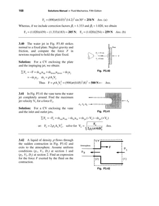 168                        Solutions Manual • Fluid Mechanics, Fifth Edition


                     Fy = (890)π (0.03)2 (14.2)2 sin 30° ≈ 254 N            Ans. (a)
Whereas, if we include correction factors β1 ≈ 1.333 and β2 ≈ 1.020, we obtain
      Fx = (1.020)(439) − (1.333)(183) ≈ 205 N;            Fy = (1.020)(254) ≈ 259 N Ans. (b)


3.40 The water jet in Fig. P3.40 strikes
normal to a fixed plate. Neglect gravity and
friction, and compute the force F in
newtons required to hold the plate fixed.

Solution: For a CV enclosing the plate
and the impinging jet, we obtain:
                                                                            Fig. P3.40
 å Fx = − F = m up u up + m down udown − m ju j
              &           &              &
        = −m j u j , m j = ρ A jVj
           &         &
                  Thus F = ρ A jVj2 = (998)π (0.05)2 (8)2 ≈ 500 N ← Ans.


3.41 In Fig. P3.41 the vane turns the water
jet completely around. Find the maximum
jet velocity Vo for a force Fo.

Solution: For a CV enclosing the vane
and the inlet and outlet jets,                                              Fig. P3.41

                    å Fx = − Fo = m out uout − m in u in = m jet (− Vo ) − m jet (+ Vo )
                                  &            &           &               &
                                                                        Fo
                 or: Fo = 2 ρo A o Vo , solve for Vo =
                                    2
                                                                                     Ans.
                                                                  2 ρo (π /4)Do
                                                                              2




3.42 A liquid of density ρ flows through
the sudden contraction in Fig. P3.42 and
exits to the atmosphere. Assume uniform
conditions (p1, V1, D1) at section 1 and
(p2, V2, D2) at section 2. Find an expression
for the force F exerted by the fluid on the
contraction.

                                                                            Fig. P3.42
 