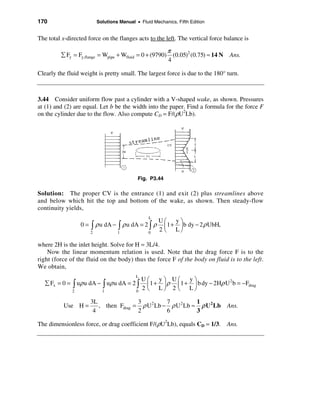 170                       Solutions Manual • Fluid Mechanics, Fifth Edition


The total x-directed force on the flanges acts to the left. The vertical force balance is

                                                          π
         å Fy = Fy,flange = Wpipe + Wfluid = 0 + (9790)     (0.05)2 (0.75) ≈ 14 N Ans.
                                                          4

Clearly the fluid weight is pretty small. The largest force is due to the 180° turn.



3.44 Consider uniform flow past a cylinder with a V-shaped wake, as shown. Pressures
at (1) and (2) are equal. Let b be the width into the paper. Find a formula for the force F
on the cylinder due to the flow. Also compute CD = F/(ρU2Lb).




                                            Fig. P3.44

Solution: The proper CV is the entrance (1) and exit (2) plus streamlines above
and below which hit the top and bottom of the wake, as shown. Then steady-flow
continuity yields,
                                                 L
                                                      Uæ yö
                  0 = ò ρ u dA − ò ρ u dA = 2 ò ρ       ç 1 + ÷ b dy − 2 ρ UbH,
                      2            1             0
                                                      2 è Lø

where 2H is the inlet height. Solve for H = 3L/4.
    Now the linear momentum relation is used. Note that the drag force F is to the
right (force of the fluid on the body) thus the force F of the body on fluid is to the left.
We obtain,
                                           L
                                               Uæ     yö Uæ     yö
   å Fx = 0 = ò uρ u dA − ò uρ u dA = 2 ò        ç 1 + ÷ ρ ç 1 + ÷ b dy − 2Hρ U b = −Fdrag
                                                                               2

              2             1              0
                                               2 è Lø 2 è Lø

                      3L               3          7          1
          Use H =        , then Fdrag = ρ U 2 Lb − ρ U 2 Lb ≈ ρ U 2 Lb            Ans.
                       4               2          6          3

The dimensionless force, or drag coefficient F/(ρU2Lb), equals CD = 1/3. Ans.
 