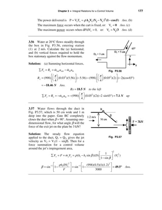 Chapter 3 • Integral Relations for a Control Volume                 177


       The power delivered is P = Vc Fx = ρ A jVc (Vj − Vc )2 (1 − cosθ ) Ans. (b)
       The maximum force occurs when the cart is fixed, or: Vc = 0 Ans. (c)
       The maximum power occurs when dP/dVc = 0, or: Vc = Vj /3 Ans. (d)


3.56 Water at 20°C flows steadily through
the box in Fig. P3.56, entering station
(1) at 2 m/s. Calculate the (a) horizontal;
and (b) vertical forces required to hold the
box stationary against the flow momentum.

Solution: (a) Summing horizontal forces,
        å Fx = Rx = mout uout − minuin
                    &           &                                     Fig. P3.56
                  éæ π ö              ù                  éæ π ö           ù
       Rx = (998) êç ÷ (0.032 )(5.56) ú (− 5.56) − (998) êç ÷ (0.052 )(2) ú (− 2)(cos65°)
                  ëè 4 ø              û                  ëè 4 ø           û
          = − 18.46 N Ans.
                                  Rx = 18.5 N to the left
                                          æπ ö
          å Fy = Ry = − minuin = −(998) ç ÷ (0.052 )(2)(−2 sin 65°) = 7.1 N up
                         &
                                          è4ø


3.57 Water flows through the duct in
Fig. P3.57, which is 50 cm wide and 1 m
deep into the paper. Gate BC completely
closes the duct when β = 90°. Assuming one-
dimensional flow, for what angle β will the
force of the exit jet on the plate be 3 kN?

Solution: The steady flow equation
applied to the duct, Q1 = Q2, gives the jet                           Fig. P3.57
velocity as V2 = V1(1 – sinβ). Then for a
force summation for a control volume
around the jet’s impingement area,
                                                                          2
                                                             é 1         ù
                  å Fx = F = m jV j = ρ (h1 − h1 sin β )( D) ê
                             &                                             (V12 )
                                                             ë 1 − sin β ú
                                                                         û
                  é ρ h1DV12 ù
                 −1                 −1 é  (998)(0.5)(1)(1.2)2 ù
          β = sin ê1 −       ú = sin ê1 −                     ú = 49.5°             Ans.
                  ê
                  ë     F    ú
                             û         ë        3000          û
 
