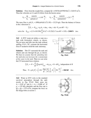 Chapter 3 • Integral Relations for a Control Volume               179

Solution: First, from the weight flow, compute Q = (150 N/s)/(9790 N/m3) = 0.0153 m3/s.
Then the velocities at (1) and (2) follow from the known areas:
                Q    0.0153            m                  Q       0.0153           m
         V1 =     =              = 1.95 ;          V2 =      =              = 21.7
                A1 (π /4)(0.1) 2
                                       s                  A 2 (π /4)(0.03)2
                                                                                   s

The mass flow is ρA1V1 = (998)(π /4)(0.1)2(1.95) ≈ 15.25 kg/s. Then the balance of forces
in the x-direction is:
                                           &      &     &
                  å Fx = − Fbolts + p1A1 = mu 2 − mu1 = m( −V2 cos 40° − V1 )
                                      π
  solve for Fbolts = (2.3 × 101350)     (0.1)2 + 15.25(21.7 cos 40° + 1.95) ≈ 2100 N Ans.
                                      4


3.61 A 20°C water jet strikes a vane on a
tank with frictionless wheels, as shown.
The jet turns and falls into the tank without
spilling. If θ = 30°, estimate the horizontal
force F needed to hold the tank stationary.

Solution: The CV surrounds the tank and
wheels and cuts through the jet, as shown.
We have to assume that the splashing into                          Fig. P3.61
the tank does not increase the x-momentum
of the water in the tank. Then we can write
the CV horizontal force relation:
             å Fx = − F =
                           d
                          dt ò
                                (
                               uρ dυ    )
                                     tank
                                          − m in u in = 0 − mVjet independent of θ
                                            &               &

                                        slug ö π æ 2 ö æ
                                                           2          2
                                  æ                          ft ö
         Thus F =    ρ A jV 2
                            j   = ç 1.94 3 ÷ ç      ft ÷ ç 50 ÷ ≈ 106 lbf          Ans.
                                  è      ft ø 4 è 12 ø è     sø


3.62 Water at 20°C exits to the standard
sea-level atmosphere through the split
nozzle in Fig. P3.62. Duct areas are
A1 = 0.02 m2 and A2 = A3 = 0.008 m2. If
p1 = 135 kPa (absolute) and the flow rate is
Q2 = Q3 = 275 m3/h, compute the force on
the flange bolts at section 1.

                                                                      Fig. P3.62
 