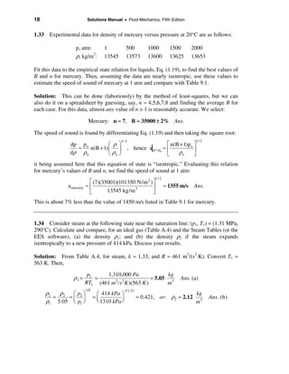 18                          Solutions Manual • Fluid Mechanics, Fifth Edition


1.33 Experimental data for density of mercury versus pressure at 20°C are as follows:

                    p, atm:           1           500          1000        1500       2000
                    ρ, kg/m3:         13545       13573        13600       13625      13653

Fit this data to the empirical state relation for liquids, Eq. (1.19), to find the best values of
B and n for mercury. Then, assuming the data are nearly isentropic, use these values to
estimate the speed of sound of mercury at 1 atm and compare with Table 9.1.

Solution: This can be done (laboriously) by the method of least-squares, but we can
also do it on a spreadsheet by guessing, say, n ≈ 4,5,6,7,8 and finding the average B for
each case. For this data, almost any value of n > 1 is reasonably accurate. We select:

                             Mercury: n ≈ 7, B ≈ 35000 ± 2% Ans.

The speed of sound is found by differentiating Eq. (1.19) and then taking the square root:
                                              n −1                                     1/ 2
                                 æ ρ ö                                é n(B + 1)po ù
                                                   , hence a|ρ = ρo ≈ ê
                 dp po
                   ≈    n(B + 1) ç ÷                                               ú
                 dρ ρ o          è ρo ø                               ë    ρo      û
it being assumed here that this equation of state is “isentropic.” Evaluating this relation
for mercury’s values of B and n, we find the speed of sound at 1 atm:
                                                                  1/ 2
                             é (7)(35001)(101350 N/m 2 ) ù
                a mercury   ≈ê                           ú               ≈ 1355 m/s   Ans.
                             ë       13545 kg/m 3        û
This is about 7% less than the value of 1450 m/s listed in Table 9.1 for mercury.


1.34 Consider steam at the following state near the saturation line: (p1, T1) = (1.31 MPa,
290°C). Calculate and compare, for an ideal gas (Table A.4) and the Steam Tables (or the
EES software), (a) the density ρ1; and (b) the density ρ2 if the steam expands
isentropically to a new pressure of 414 kPa. Discuss your results.

Solution: From Table A.4, for steam, k ≈ 1.33, and R ≈ 461 m2/(s2⋅K). Convert T1 =
563 K. Then,

                             p1     1,310,000 Pa             kg
                   ρ1=          =                     = 5.05 3                 Ans. (a)
                            RT1 (461 m /s K )(563 K )
                                       2 2
                                                            m
                            1/k
     ρ2   ρ
                                                  1/1.33
             æp ö                  æ 414 kPa ö                                         kg
        = 2 =ç 2÷                 =ç                       = 0.421, or: ρ2 = 2.12
                                   è 1310 kPa ÷
                                                                                              Ans. (b)
     ρ1 5.05 è p1 ø                           ø                                        m3
 