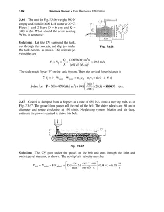 182                     Solutions Manual • Fluid Mechanics, Fifth Edition


3.66 The tank in Fig. P3.66 weighs 500 N
empty and contains 600 L of water at 20°C.
Pipes 1 and 2 have D = 6 cm and Q =
300 m3/hr. What should the scale reading
W be, in newtons?

Solution: Let the CV surround the tank,
cut through the two jets, and slip just under                       Fig. P3.66
the tank bottom, as shown. The relevant jet
velocities are

                                    Q (300/3600) m 3 /s
                        V1 = V2 =    =                  ≈ 29.5 m/s
                                    A (π /4)(0.06 m)2

The scale reads force “P” on the tank bottom. Then the vertical force balance is
                  å Fz = P − Wtank − Wwater = m2 v2 − m1v1 = m[0 − (−V1 )]
                                              &       &      &

                                                  æ 300 ö
         Solve for P = 500 + 9790(0.6 m 3 ) + 998 ç      ÷ (29.5) ≈ 8800 N       Ans.
                                                  è 3600 ø



3.67 Gravel is dumped from a hopper, at a rate of 650 N/s, onto a moving belt, as in
Fig. P3.67. The gravel then passes off the end of the belt. The drive wheels are 80 cm in
diameter and rotate clockwise at 150 r/min. Neglecting system friction and air drag,
estimate the power required to drive this belt.




                                          Fig. P3.67

Solution: The CV goes under the gravel on the belt and cuts through the inlet and
outlet gravel streams, as shown. The no-slip belt velocity must be

                                       é    rev    rad 1 min ù                m
          Vbelt = Voutlet = ΩR wheel = ê150     2π           ú (0.4 m) ≈ 6.28 s
                                       ë    min    rev 60 s û
 