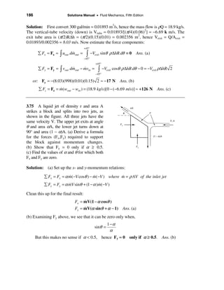 186                      Solutions Manual • Fluid Mechanics, Fifth Edition


Solution: First convert 300 gal/min = 0.01893 m3/s, hence the mass flow is ρQ = 18.9 kg/s.
The vertical-tube velocity (down) is Vtube = 0.01893/[(π/4)(0.06)2] = −6.69 k m/s. The
exit tube area is (π/2)R∆h = (π/2)(0.15)(0.01) = 0.002356 m2, hence Vexit = Q/Aexit =
0.01893/0.002356 = 8.03 m/s. Now estimate the force components:
                                      +45°
       å Fx = Fx = ò uout dmout =
                           &           ò     −Vexit sinθ ρ ∆hR dθ ≡ 0       Ans. (a)
                                      −45°
                                                +45°
       å Fy = Fy = ò vout dmout − mvin =
                           &      &              ò     −Vexit cosθ ρ ∆hR dθ − 0 = −Vexit ρ∆hR 2
                                                −45°

   or: Fy = −(8.03)(998)(0.01)(0.15) 2 ≈ −17 N                   Ans. (b)
       å Fz = Fz = m(wout − win ) = (18.9 kg/s)[0 − (−6.69 m/s)] ≈ +126 N
                   &                                                                   Ans. (c)


3.75 A liquid jet of density r and area A
strikes a block and splits into two jets, as
shown in the figure. All three jets have the
same velocity V. The upper jet exits at angle
θ and area αA, the lower jet turns down at
90° and area (1 − α)A. (a) Derive a formula
for the forces (Fx,Fy) required to support
the block against momentum changes.
(b) Show that Fy = 0 only if α ≥ 0.5.
(c) Find the values of α and θ for which both
Fx and Fy are zero.

Solution: (a) Set up the x- and y-momentum relations:

          å Fx = Fx = α m(−V cosθ ) − m(−V ) where m = ρ AV of the inlet jet
                        &             &            &
          å Fy = Fy = α mV sinθ + (1 − α )m(−V )
                        &                 &

Clean this up for the final result:
                             Fx = mV(1 − α cosθ )
                                  &
                             Fy = mV(α sin θ + α − 1) Ans. (a)
                                  &
(b) Examining Fy above, we see that it can be zero only when,
                                                         1−α
                                               sinθ =
                                                          α
      But this makes no sense if α < 0.5, hence Fy = 0 only if α ≥ 0.5. Ans. (b)
 