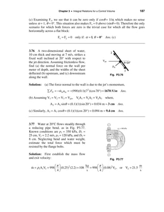Chapter 3 • Integral Relations for a Control Volume            187

(c) Examining Fx, we see that it can be zero only if cosθ = 1/α, which makes no sense
unless α = 1, θ = 0°. This situation also makes Fx = 0 above (sinθ = 0). Therefore the only
scenario for which both forces are zero is the trivial case for which all the flow goes
horizontally across a flat block:
                       Fx = Fy = 0 only if: α = 1, θ = 0°         Ans. (c)



3.76 A two-dimensional sheet of water,
10 cm thick and moving at 7 m/s, strikes a
fixed wall inclined at 20° with respect to
the jet direction. Assuming frictionless flow,
find (a) the normal force on the wall per
meter of depth, and the widths of the sheet
deflected (b) upstream, and (c) downstream                            Fig. P3.76
along the wall.

Solution: (a) The force normal to the wall is due to the jet’s momentum,
               å FN = − minuin = −(998)(0.1)(72 )(cos 70°) = 1670 N / m Ans.
                        &

(b) Assuming V1 = V2 = V3 = Vjet, VjA1 = VjA2 + VjA3              where,
                 A 2 = A1 sinθ = (0.1)(1)(sin 20°) = 0.034 m ≈ 3 cm           Ans.

(c) Similarly, A3 = A1 cosθ = (0.1)(1)(cos 20°) = 0.094 m ≈ 9.4 cm Ans.



3.77 Water at 20°C flows steadily through
a reducing pipe bend, as in Fig. P3.77.
Known conditions are p1 = 350 kPa, D1 =
25 cm, V1 = 2.2 m/s, p2 = 120 kPa, and D2 =
8 cm. Neglecting bend and water weight,
estimate the total force which must be
resisted by the flange bolts.

Solution: First establish the mass flow
and exit velocity:                                                    Fig. P3.77

                  æπ ö                    kg       æπ ö                          m
 m = ρ1A1V1 = 998 ç ÷ (0.25)2 (2.2) = 108
 &                                           = 998 ç ÷ (0.08)2 V2 , or V2 = 21.5
                  è4ø                      s       è4ø                           s
 