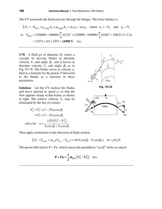 188                      Solutions Manual • Fluid Mechanics, Fifth Edition


The CV surrounds the bend and cuts through the flanges. The force balance is

  å Fx = − Fbolts + p1,gage A1 + p 2,gage A 2 = m 2 u2 − m1u1, where u2 = −V2
                                                &        &                               and u1 = V1
                                π                            π
 or Fbolts = (350000 − 100000)    (0.25)2 + (120000 − 100000) (0.08)2 + 108(21.5 + 2.2)
                                4                            4
           = 12271 + 101 + 2553 ≈ 14900 N Ans.



3.78 A fluid jet of diameter D1 enters a
cascade of moving blades at absolute
velocity V1 and angle β1, and it leaves at
absolute velocity V1 and angle β2, as in
Fig. P3.78. The blades move at velocity u.
Derive a formula for the power P delivered
to the blades as a function of these
parameters.

Solution: Let the CV enclose the blades                                     Fig. P3.78
and move upward at speed u, so that the
flow appears steady in that frame, as shown
at right. The relative velocity Vo may be
eliminated by the law of cosines:

         Vo = V1 + u2 − 2V1u cos β1
          2    2


            = V 2 + u 2 − 2V2 u cos β 2
                2


      solve for u =
                              (
                        (1/2) V1 − V 2
                               2
                                     2    )
                      V1 cos β1 − V2 cos β 2

Then apply momentum in the direction of blade motion:

          å Fy = Fvanes = m jet (Vo1y − Vo2y ) = m(V1 cos β1 − V2 cos β 2 ), m = ρ A1V1
                          &                      &                           &

The power delivered is P = Fu, which causes the parenthesis “cos β ” terms to cancel:


                                  P = Fu =
                                              1
                                              2
                                                &   (
                                                m jet V1 − V 2
                                                       2     2
                                                                 )   Ans.
 
