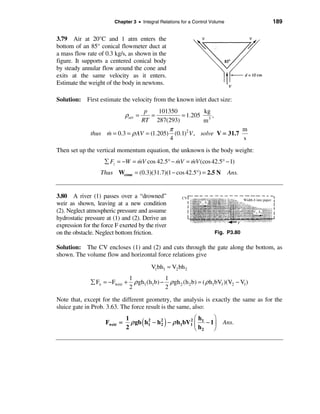 Chapter 3 • Integral Relations for a Control Volume              189


3.79 Air at 20°C and 1 atm enters the
bottom of an 85° conical flowmeter duct at
a mass flow rate of 0.3 kg/s, as shown in the
figure. It supports a centered conical body
by steady annular flow around the cone and
exits at the same velocity as it enters.
Estimate the weight of the body in newtons.

Solution: First estimate the velocity from the known inlet duct size:
                                 p      101350          kg
                              ρair = =         = 1.205 3 ,
                                RT 287(293)             m
                                           π                          m
              thus m = 0.3 = ρ AV = (1.205) (0.1)2 V , solve V = 31.7
                   &
                                            4                         s
Then set up the vertical momentum equation, the unknown is the body weight:
                    å Fz = −W = mV cos 42.5° − mV = mV (cos 42.5° − 1)
                                &              &    &
                  Thus Wcone = (0.3)(31.7)(1 − cos 42.5°) = 2.5 N             Ans.


3.80 A river (1) passes over a “drowned”
weir as shown, leaving at a new condition
(2). Neglect atmospheric pressure and assume
hydrostatic pressure at (1) and (2). Derive an
expression for the force F exerted by the river
on the obstacle. Neglect bottom friction.                              Fig. P3.80

Solution: The CV encloses (1) and (2) and cuts through the gate along the bottom, as
shown. The volume flow and horizontal force relations give
                                           V1bh1 = V2 bh 2
                                 1              1
              å Fx = − Fweir +     ρ gh1 (h1b) − ρ gh 2 (h 2 b) = ( ρ h1bV1 )(V2 − V1)
                                 2              2

Note that, except for the different geometry, the analysis is exactly the same as for the
sluice gate in Prob. 3.63. The force result is the same, also:

                                                      2æh       ö
                    Fweir =
                              1
                              2
                                      2
                                       (    2   )
                                ρ gb h1 − h 2 − ρ h1bV1 ç 1 − 1 ÷
                                                        è h2    ø
                                                                          Ans.
 