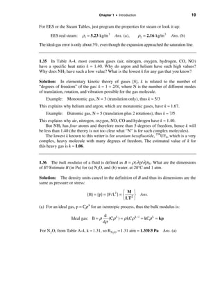Chapter 1 • Introduction                                 19

For EES or the Steam Tables, just program the properties for steam or look it up:

       EES real steam:    ρ1 = 5.23 kg/m 3    Ans. (a),        ρ2 = 2.16 kg/m 3   Ans. (b)

The ideal-gas error is only about 3%, even though the expansion approached the saturation line.


1.35 In Table A-4, most common gases (air, nitrogen, oxygen, hydrogen, CO, NO)
have a specific heat ratio k = 1.40. Why do argon and helium have such high values?
Why does NH3 have such a low value? What is the lowest k for any gas that you know?

Solution: In elementary kinetic theory of gases [8], k is related to the number of
“degrees of freedom” of the gas: k ≈ 1 + 2/N, where N is the number of different modes
of translation, rotation, and vibration possible for the gas molecule.
    Example: Monotomic gas, N = 3 (translation only), thus k ≈ 5/3
This explains why helium and argon, which are monatomic gases, have k ≈ 1.67.
    Example: Diatomic gas, N = 5 (translation plus 2 rotations), thus k ≈ 7/5
This explains why air, nitrogen, oxygen, NO, CO and hydrogen have k ≈ 1.40.
    But NH3 has four atoms and therefore more than 5 degrees of freedom, hence k will
be less than 1.40 (the theory is not too clear what “N” is for such complex molecules).
    The lowest k known to this writer is for uranium hexafluoride, 238UF6, which is a very
complex, heavy molecule with many degrees of freedom. The estimated value of k for
this heavy gas is k ≈ 1.06.


1.36 The bulk modulus of a fluid is defined as B = ρ (∂ p/∂ρ)S. What are the dimensions
of B? Estimate B (in Pa) for (a) N2O, and (b) water, at 20°C and 1 atm.

Solution: The density units cancel in the definition of B and thus its dimensions are the
same as pressure or stress:

                                                  ì M ü
                             {B} = {p} = {F/L2} = í 2 ý         Ans.
                                                  î LT þ
(a) For an ideal gas, p = Cρ k for an isentropic process, thus the bulk modulus is:

                                        d
                   Ideal gas: B = ρ       (Cρ k ) = ρ kCρ k −1 = kCρ k = kp
                                       dρ

For N 2 O, from Table A-4, k ≈ 1.31, so BN2O = 1.31 atm = 1.33E5 Pa          Ans. (a)
 
