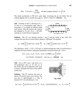 Chapter 3 • Integral Relations for a Control Volume             191

                                                                                  t
                               509t
          Thus V (in m/s) =                  and then compute distance S = ò V dt
                            1 + 6.785t                                            0

The initial acceleration is 509 m/s2, quite large. Assuming the jet can follow the car
without dipping, the car reaches S = 1 m at t ≈ 0.072 s, where V ≈ 24.6 m/s. Ans.


3.83 Gasoline at 20°C is flowing at V1 =
12 m/s in a 5-cm-diameter pipe when it
encounters a 1-m length of uniform radial
wall suction. After the suction, the velocity
has dropped to 10 m/s. If p1 = 120 kPa,
estimate p2 if wall friction is neglected.

Solution: The CV cuts through sections 1 and 2 and the inside of the walls. We
compute the mass flow at each section, taking ρ ≈ 680 kg/m3 for gasoline:

      &        æπ ö                     kg
                                             &         æπ ö                     kg
      m1 = 680 ç ÷ (0.05)2 (12) = 16.02    ; m 2 = 680 ç ÷ (0.05)2 (10) = 13.35
               è4ø                       s             è4ø                       s

The difference, 16.02 − 13.35 = 2.67 kg/s, is sucked through the walls. If wall friction is
neglected, the force balance (taking the momentum correction factors β ≈ 1.0) is:
                                                                  π
                                    &        &
             å Fx = p1A1 − p2 A 2 = m 2 V2 − m1V1 = (120000 − p2 ) (0.05)2
                                                                  4
                  = (13.35)(10) − (16.02)(12), solve for p2 ≈ 150 kPa Ans.


3.84 Air at 20°C and 1 atm flows in a
25-cm-diameter duct at 15 m/s, as in
Fig. P3.84. The exit is choked by a 90° cone,
as shown. Estimate the force of the airflow
on the cone.

Solution: The CV encloses the cone, as
shown. We need to know exit velocity. The
exit area is approximated as a ring of                               Fig. P3.84
diameter 40.7 cm and thickness 1 cm:

              π                      m3                                            m
 Q = A1V1 =     (0.25)2 (15) = 0.736    = A 2 V2 ≈ π (0.407)(0.01)V2, or V2 ≈ 57.6
              4                       s                                            s
 