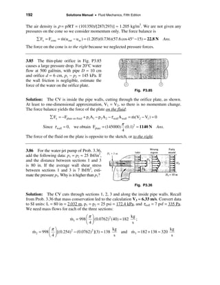 192                      Solutions Manual • Fluid Mechanics, Fifth Edition


The air density is ρ = p/RT = (101350)/[287(293)] ≈ 1.205 kg/m3. We are not given any
pressures on the cone so we consider momentum only. The force balance is
      å Fx = Fcone = m(uout − u in ) = (1.205)(0.736)(57.6 cos 45° − 15) ≈ 22.8 N
                     &                                                                     Ans.
The force on the cone is to the right because we neglected pressure forces.


3.85 The thin-plate orifice in Fig. P3.85
causes a large pressure drop. For 20°C water
flow at 500 gal/min, with pipe D = 10 cm
and orifice d = 6 cm, p1 − p2 ≈ 145 kPa. If
the wall friction is negligible, estimate the
force of the water on the orifice plate.
                                                                        Fig. P3.85

Solution: The CV is inside the pipe walls, cutting through the orifice plate, as shown.
At least to one-dimensional approximation, V1 = V2, so there is no momentum change.
The force balance yields the force of the plate on the fluid:
              å Fx = − Fplate on fluid + p1A1 − p2 A 2 − τ wall A wall = m(V2 − V1 ) ≈ 0
                                                                         &
                                                          π
          Since τ wall ≈ 0, we obtain Fplate = (145000)      (0.1)2 ≈ 1140 N Ans.
                                                           4
The force of the fluid on the plate is opposite to the sketch, or to the right.


3.86 For the water-jet pump of Prob. 3.36,
add the following data: p1 = p2 = 25 lbf/in2,
and the distance between sections 1 and 3
is 80 in. If the average wall shear stress
between sections 1 and 3 is 7 lbf/ft2, esti-
mate the pressure p3. Why is it higher than p1?

                                                                        Fig. P3.36

Solution: The CV cuts through sections 1, 2, 3 and along the inside pipe walls. Recall
from Prob. 3.36 that mass conservation led to the calculation V3 ≈ 6.33 m/s. Convert data
to SI units: L = 80 in = 2.032 m, p1 = p2 = 25 psi = 172.4 kPa, and τwall = 7 psf = 335 Pa.
We need mass flows for each of the three sections:
                                   æπ ö                    kg
                         m1 = 998 ç ÷ (0.0762)2 (40) ≈ 182
                          &                                   ;
                                   è4ø                      s
              æπ ö                                 kg                           kg
    m 2 = 998 ç ÷ [(0.254)2 − (0.0762)2 ](3) ≈ 138
    &                                                 and m 3 ≈ 182 + 138 ≈ 320
                                                            &
              è4ø                                   s                            s
 