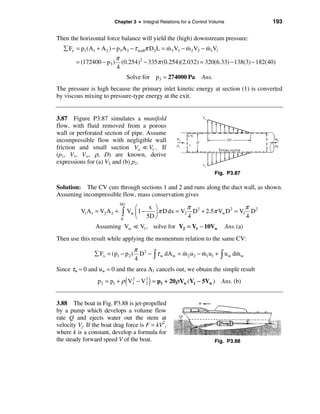 Chapter 3 • Integral Relations for a Control Volume              193

Then the horizontal force balance will yield the (high) downstream pressure:
  å Fx = p1 (A1 + A 2 ) − p3 A3 − τ wallπ D2 L = m 3 V3 − m 2 V2 − m1V1
                                                 &        &        &
                           π
        = (172400 − p3 )     (0.254)2 − 335π (0.254)(2.032) = 320(6.33) − 138(3) − 182(40)
                           4
                                 Solve for p3 ≈ 274000 Pa        Ans.
The pressure is high because the primary inlet kinetic energy at section (1) is converted
by viscous mixing to pressure-type energy at the exit.


3.87 Figure P3.87 simulates a manifold
flow, with fluid removed from a porous
wall or perforated section of pipe. Assume
incompressible flow with negligible wall
friction and small suction Vw = V1 .. If
(p1, V1, Vw, ρ, D) are known, derive
expressions for (a) V2 and (b) p2.
                                                                        Fig. P3.87

Solution: The CV cuts through sections 1 and 2 and runs along the duct wall, as shown.
Assuming incompressible flow, mass conservation gives

                                                         π 2                π 2
                            5D
                                    æ     x ö
          V1A1 = V2 A 2 +    ò   Vw ç 1 −   ÷ π D dx = V2 D + 2.5π Vw D = V1 D
                                                                       2

                             0      è 5D ø               4                  4
                Assuming Vw = V1, solve for V2 = V1 − 10Vw                     Ans. (a)
Then use this result while applying the momentum relation to the same CV:
                                     π 2
                å Fx = (p1 − p 2 )     D − ò τ w dA w = m 2 u 2 − m1u1 + ò u w dm w
                                                        &         &             &
                                     4
Since τw ≈ 0 and uw ≈ 0 and the area A1 cancels out, we obtain the simple result

                                 (         )
                 p2 = p1 + ρ V1 − V 2 = p1 + 20ρ Vw (V1 − 5Vw ) Ans. (b)
                              2     2




3.88 The boat in Fig. P3.88 is jet-propelled
by a pump which develops a volume flow
rate Q and ejects water out the stem at
velocity Vj. If the boat drag force is F = kV2,
where k is a constant, develop a formula for
the steady forward speed V of the boat.                                 Fig. P3.88
 
