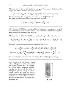 194                           Solutions Manual • Fluid Mechanics, Fifth Edition


Solution: Let the CV move to the left at boat speed V and enclose the boat and the
pump’s inlet and exit. Then the momentum relation is

        å Fx = kV 2 = m pump (Vj + V − Vinlet ) ≈ ρ Q(Vj + V) if we assume Vinlet = Vj
                      &

If, further, V = Vj , then the approximate solution is: V ≈ (ρ QVj/k)1/2              Ans.
If V and Vj are comparable, then we solve a quadratic equation:

                                                                     ρQ
                            V ≈ ζ + [ζ 2 + 2ζ Vj ]1/2, where ζ =               Ans.
                                                                     2k


3.89 Consider Fig. P3.36 as a general problem for analysis of a mixing ejector pump. If
all conditions (p, ρ, V) are known at sections 1 and 2 and if the wall friction is negligible,
derive formulas for estimating (a) V3 and (b) p3.

Solution: Use the CV in Prob. 3.86 but use symbols throughout. For volume flow,

        π 2     π 2          π 2
        4       4
                        (    4
                                   )
      V1 D1 + V2 D2 − D1 = V3 D2, or: V3 = V1α + V2 (1 − α ), α = (D1 /D2 )2
                       2
                                                                                                    (A)

Now apply x-momentum, assuming (quite reasonably) that p1 = p2:

                        π 2                 π 2 2      π 2              π 2 2
           (p1 − p3 )
                        4
                          D2 − τ wπ D2 L = ρ D2 V3 − ρ
                                            4          4
                                                               1(  2
                                                                        4
                                                                           )
                                                         D2 − D2 V 2 − ρ D1 V1
                                                                                             2
                      4Lτ w                                          æD ö
  Clean up: p3 = p1 −       + ρ éα V1 + (1 − α )V2 − V 2 ù where α = ç 1 ÷
                                ë
                                    2            2
                                                       3û                                        Ans.
                       D2                                            è D2 ø
You have to insert V3 into this answer from Eq. (A) above, but the algebra is messy.


3.90 As shown in Fig. P3.90, a liquid
column of height h is confined in a vertical
tube of cross-sectional area A by a stopper.
At t = 0 the stopper is suddenly removed,
exposing the bottom of the liquid to
atmospheric pressure. Using a control-
volume analysis of mass and vertical
momentum, derive the differential equation
for the downward motion V(t) of the liquid.
Assume one-dimensional, incompressible,
frictionless flow.                                                        Fig. P3.90
 