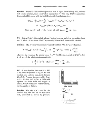Chapter 3 • Integral Relations for a Control Volume                 195

Solution: Let the CV enclose the cylindrical blob of liquid. With density, area, and the
blob volume constant, mass conservation requires that V = V(t) only. The CV accelerates
downward at blob speed V(t). Vertical (downward) force balance gives

              å Fdown − ò a rel dm =
                                       d
                                       dt
                                            (ò V
                                               down ρ      )
                                                        dυ + m out Vout − m in Vin = 0
                                                             &            &

                           or: m blob g + ∆p A − τ w A w − am blob = 0
                                                                          dV
          Since ∆p = 0 and τ = 0, we are left with a blob =                  =g      Ans.
                                                                          dt


3.91 Extend Prob. 3.90 to include a linear (laminar) average wall shear stress of the form
τ ≈ cV, where c is a constant. Find V(t), assuming that the wall area remains constant.

Solution: The downward momentum relation from Prob. 3.90 above now becomes
                                          dV        dV                      cπ DL
        0 = m blob g − τ wπ DL − m blob      , or      + ζ V = g, where ζ =
                                          dt        dt                      m blob
where we have inserted the laminar shear τ = cV. The blob mass equals ρ(π/4)D2L. For
V = 0 at t = 0, the solution to this equation is
                         g                          cπ DL 4c
                    V=     (1 − e −ζ t ), where ζ =        =               Ans.
                         ζ                          m blob   ρD


3.92 A more involved version of Prob. 3.90
is the elbow-shaped tube in Fig. P3.92, with
constant cross-sectional area A and diameter
 D = h, L. Assume incompressible flow,
neglect friction, and derive a differential
equation for dV/dt when the stopper is
opened. Hint: Combine two control volumes,
one for each leg of the tube.                                           Fig. P3.92

Solution: Use two CV’s, one for the
vertical blob and one for the horizontal
blob, connected as shown by pressure.
 