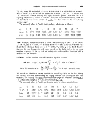 Chapter 3 • Integral Relations for a Control Volume                           197

We may solve this numerically, e.g., by Runge-Kutta or a spreadsheet or whatever.
After h reaches zero, we keep h = 0 and should decrease L = 0.15 − ò V dt until L = 0.
The results are perhaps startling: the highly damped system (lubricating oil in a
capillary tube) quickly reaches a ‘terminal’ (near-zero-acceleration) velocity in 16 ms
and then slowly moves down until h ≈ 0, t ≈ 70 s. The flow stops, and the horizontal leg
will not empty.
    The computed values of V and h for the author’s solution are as follows:

   t, s:        0      5          10          15         20         30     40       50     60         70
   V, m/s: 0           0.008 0.007 0.006 0.005 0.003 0.001 0.000 0.000 0.000
   h, m:        0.2 0.162 0.121 0.089 0.063 0.028 0.011 0.004 0.001 0.000



3.95 Attempt a numerical solution of Prob. 3.93 for mercury at 20°C. Let h = 20 cm,
L = 15 cm, and D = 4 mm. For mercury the flow will be turbulent, with the wall
shear stress estimated from Sec. 6.4: τ ≈ 0.005ρV2 , where ρ is the fluid density.
Account for the decrease in wall area wetted by the fluid. Solve for the time
required to empty (a) the vertical leg and (b) the horizontal leg. Compare with a
frictionless flow solution.

Solution: For this turbulent case the differential equation becomes

                                                          dV      π
            −τπ D(h + L) + ρ gΑh = ρ A(h + L)                , A = D2            and τ = 0.005ρ V 2
                                                          dt      4
                                             dV 0.02V 2    gh
     Clean this up and rewrite:                 +       =     , V = 0 and h = 0.2 at t = 0
                                             dt    D      h+L

We insert L = 0.15 m and d = 0.004 m and solve numerically. Note that the fluid density
and viscosity have been eliminated by this ‘highly turbulent flow’ assumption. This time
the heavy, low-viscosity fluid does have momentum to empty the horizontal tube in 0.65 s.
The vertical tube is emptied (h = 0) in approximately 0.34 sec.
    The computed values of V and h and L for the author’s solution are as follows:

    t, s:       0          0.1         0.2         0.3        0.34       0.4      0.5     0.6    0.65
    V, m/s      0          0.507       0.768       0.763      0.690      0.570    0.442   0.362 0.330
    h, m:       0.2        0.173       0.107       0.029      0.0        0.0      0.0     0.0    0.0
    L, m:       0.15       0.15        0.15        0.15       0.15       0.109    0.059   0.019 0.0
 