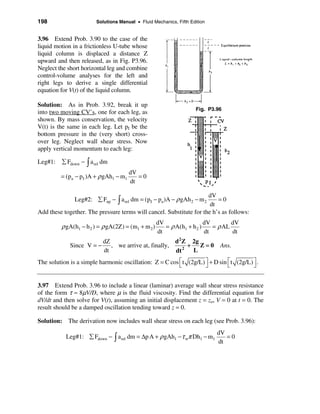 198                      Solutions Manual • Fluid Mechanics, Fifth Edition


3.96 Extend Prob. 3.90 to the case of the
liquid motion in a frictionless U-tube whose
liquid column is displaced a distance Z
upward and then released, as in Fig. P3.96.
Neglect the short horizontal leg and combine
control-volume analyses for the left and
right legs to derive a single differential
equation for V(t) of the liquid column.

Solution: As in Prob. 3.92, break it up
                                                                     Fig. P3.96
into two moving CV’s, one for each leg, as
shown. By mass conservation, the velocity
V(t) is the same in each leg. Let pI be the
bottom pressure in the (very short) cross-
over leg. Neglect wall shear stress. Now
apply vertical momentum to each leg:

Leg#1:    å Fdown − ò a rel dm
                                        dV
         = (pa − p I )A + ρ gAh1 − m1      =0
                                        dt

                                                                     dV
               Leg#2: å Fup − ò a rel dm = (p I − pa )A − ρ gAh 2 − m 2  =0
                                                                      dt
Add these together. The pressure terms will cancel. Substitute for the h’s as follows:
                                                    dV                  dV        dV
         ρ gA(h1 − h 2 ) = ρ gA(2Z) = (m1 + m 2 )      = ρ A(h1 + h 2 )    = ρ AL
                                                    dt                  dt        dt
                            dZ                          d 2 Z 2g
             Since V = −       , we arrive at, finally,      +   Z=0          Ans.
                            dt                          dt 2 L
The solution is a simple harmonic oscillation: Z = C cos é t (2g/L) ù + D sin é t (2g/L) ù .
                                                         ë          û         ë          û


3.97 Extend Prob. 3.96 to include a linear (laminar) average wall shear stress resistance
of the form τ ≈ 8µV/D, where µ is the fluid viscosity. Find the differential equation for
dV/dt and then solve for V(t), assuming an initial displacement z = zo, V = 0 at t = 0. The
result should be a damped oscillation tending toward z = 0.

Solution: The derivation now includes wall shear stress on each leg (see Prob. 3.96):
                                                                             dV
           Leg#1: å Fdown − ò a rel dm = ∆p A + ρ gAh1 − τ wπ Dh1 − m1          =0
                                                                             dt
 