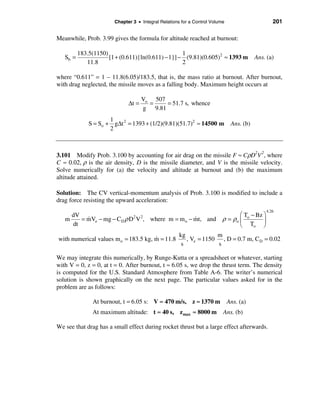Chapter 3 • Integral Relations for a Control Volume                      201

Meanwhile, Prob. 3.99 gives the formula for altitude reached at burnout:

          183.5(1150)                               1
   Sb =               [1 + (0.611){ln(0.611) − 1}] − (9.81)(0.605)2 ≈ 1393 m              Ans. (a)
             11.8                                   2

where “0.611” = 1 – 11.8(6.05)/183.5, that is, the mass ratio at burnout. After burnout,
with drag neglected, the missile moves as a falling body. Maximum height occurs at

                                     Vo 507
                              ∆t =     =    = 51.7 s, whence
                                     g 9.81
                      1
              S = So + g∆t 2 = 1393 + (1/2)(9.81)(51.7)2 ≈ 14500 m             Ans. (b)
                      2



3.101 Modify Prob. 3.100 by accounting for air drag on the missile F ≈ CρD2V 2, where
C ≈ 0.02, ρ is the air density, D is the missile diameter, and V is the missile velocity.
Solve numerically for (a) the velocity and altitude at burnout and (b) the maximum
altitude attained.

Solution: The CV vertical-momentum analysis of Prob. 3.100 is modified to include a
drag force resisting the upward acceleration:
                                                                                              4.26
     dV                                                                          æ T − Bz ö
   m    = mVe − mg − CD ρ D2 V 2, where m = m o − mt, and
          &                                       &                       ρ = ρo ç o      ÷
     dt                                                                          è To ø
                                                      kg            m
with numerical values m o = 183.5 kg, m = 11.8
                                      &                  , Ve = 1150 , D = 0.7 m, C D = 0.02
                                                       s            s

We may integrate this numerically, by Runge-Kutta or a spreadsheet or whatever, starting
with V = 0, z = 0, at t = 0. After burnout, t ≈ 6.05 s, we drop the thrust term. The density
is computed for the U.S. Standard Atmosphere from Table A-6. The writer’s numerical
solution is shown graphically on the next page. The particular values asked for in the
problem are as follows:

               At burnout, t = 6.05 s: V ≈ 470 m/s, z ≈ 1370 m                Ans. (a)
               At maximum altitude: t ≈ 40 s, z max ≈ 8000 m              Ans. (b)

We see that drag has a small effect during rocket thrust but a large effect afterwards.
 