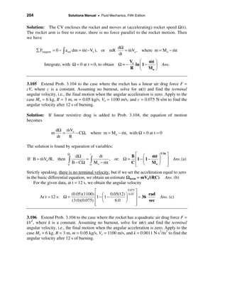 204                     Solutions Manual • Fluid Mechanics, Fifth Edition


Solution: The CV encloses the rocket and moves at (accelerating) rocket speed Ω(t).
The rocket arm is free to rotate, there is no force parallel to the rocket motion. Then
we have

                                                       dΩ
      å Ftangent = 0 − ò a rel dm = m(− Ve ), or mR
                                    &                     = mVe , where m = M o − mt
                                                            &                     &
                                                       dt
                                                               Ve æ       &
                                                                          mt ö
          Integrate, with Ω = 0 at t = 0, to obtain Ω = −        ln ç 1 −    ÷   Ans.
                                                               R è        Mo ø


3.105 Extend Prob. 3.104 to the case where the rocket has a linear air drag force F =
cV, where c is a constant. Assuming no burnout, solve for ω(t) and find the terminal
angular velocity, i.e., the final motion when the angular acceleration is zero. Apply to the
case Mo = 6 kg, R = 3 m, m = 0.05 kg/s, Ve = 1100 m/s, and c = 0.075 N·s/m to find the
angular velocity after 12 s of burning.

Solution: If linear resistive drag is added to Prob. 3.104, the equation of motion
becomes

                       &
                  dΩ mVe
              m      =     − CΩ, where m = Mo − mt, with Ω = 0 at t = 0
                                                &
                  dt     R

The solution is found by separation of variables:
                                                                         &
                                                       Bé æ        mt ö ù
                        Ω                                              C/m
                              dΩ
                                    t
                                        dt                         &
       &
If B = mVe /R, then     ò   B − CΩ ò M o − mt
                                  =
                                           &
                                              , or: Ω = ê1 − ç 1 −
                                                       Cê è
                                                                      ÷ ú
                                                                   Mo ø ú
                                                                                        Ans. (a)
                        0           0                   ë                  û
Strictly speaking, there is no terminal velocity, but if we set the acceleration equal to zero
in the basic differential equation, we obtain an estimate Ωterm = mVe/(RC). Ans. (b)
    For the given data, at t = 12 s, we obtain the angular velocity
                                     é               0.075
                                                           ù
                        (0.05)(1100) ê æ 0.05(12) ö 0.05 ú        rad
       At t = 12 s: Ω =               1 − ç1 −     ÷         ≈ 36                Ans. (c)
                        (3.0)(0.075) ê è       6.0 ø       ú      sec
                                     ê
                                     ë                     ú
                                                           û

3.106 Extend Prob. 3.104 to the case where the rocket has a quadratic air drag force F =
kV2, where k is a constant. Assuming no burnout, solve for ω(t) and find the terminal
angular velocity, i.e., the final motion when the angular acceleration is zero. Apply to the
case Mo = 6 kg, R = 3 m, m = 0.05 kg/s, Ve = 1100 m/s, and k = 0.0011 N·s2/m2 to find the
angular velocity after 12 s of burning.
 