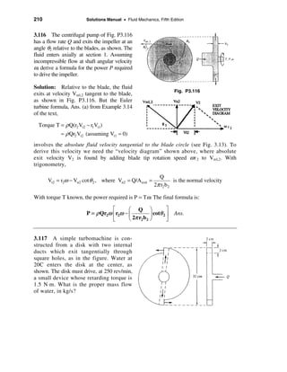 210                     Solutions Manual • Fluid Mechanics, Fifth Edition


3.116 The centrifugal pump of Fig. P3.116
has a flow rate Q and exits the impeller at an
angle θ2 relative to the blades, as shown. The
fluid enters axially at section 1. Assuming
incompressible flow at shaft angular velocity
ω, derive a formula for the power P required
to drive the impeller.

Solution: Relative to the blade, the fluid
                                                                    Fig. P3.116
exits at velocity Vrel,2 tangent to the blade,
as shown in Fig. P3.116. But the Euler
turbine formula, Ans. (a) from Example 3.14
of the text,

  Torque T = ρ Q(r2 Vt2 − r1Vt1)
            ≈ ρ Qr2 Vt2 (assuming Vt1 ≈ 0)
involves the absolute fluid velocity tangential to the blade circle (see Fig. 3.13). To
derive this velocity we need the “velocity diagram” shown above, where absolute
exit velocity V2 is found by adding blade tip rotation speed ω r 2 to Vrel,2. With
trigonometry,

                                                            Q
      Vt2 = r2ω − Vn2 cot θ 2 , where Vn2 = Q/A exit =              is the normal velocity
                                                          2π r2 b 2

With torque T known, the power required is P = Tω. The final formula is:

                                   é       æ Q ö                ù
                        P = ρ Qr2ω ê r2ω − ç           ÷ cotθ 2 ú   Ans.
                                   ë       è 2π r2 b 2 ø        û


3.117 A simple turbomachine is con-
structed from a disk with two internal
ducts which exit tangentially through
square holes, as in the figure. Water at
20C enters the disk at the center, as
shown. The disk must drive, at 250 rev/min,
a small device whose retarding torque is
1.5 N⋅m. What is the proper mass flow
of water, in kg/s?
 