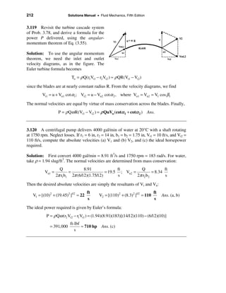212                       Solutions Manual • Fluid Mechanics, Fifth Edition


3.119 Revisit the turbine cascade system
of Prob. 3.78, and derive a formula for the
power P delivered, using the angular-
momentum theorem of Eq. (3.55).

Solution: To use the angular momentum
theorem, we need the inlet and outlet
velocity diagrams, as in the figure. The
Euler turbine formula becomes
                            To = ρ Q(r1Vt1 − r2 Vt2 ) ≈ ρ QR(Vt1 − Vt2 )

since the blades are at nearly constant radius R. From the velocity diagrams, we find
         Vt1 = u + Vn1 cot α1; Vt2 = u − Vn2 cot α 2 , where Vn1 = Vn2 = V1 cos β1

The normal velocities are equal by virtue of mass conservation across the blades. Finally,
                    P = ρ Qω R(Vt1 − Vt2 ) = ρ QuVn (cotα 1 + cotα 2 ) Ans.


3.120 A centrifugal pump delivers 4000 gal/min of water at 20°C with a shaft rotating
at 1750 rpm. Neglect losses. If r1 = 6 in, r2 = 14 in, b1 = b2 = 1.75 in, Vt1 = 10 ft/s, and Vt2 =
110 ft/s, compute the absolute velocities (a) V1 and (b) V2, and (c) the ideal horsepower
required.

Solution: First convert 4000 gal/min = 8.91 ft3/s and 1750 rpm = 183 rad/s. For water,
take ρ = 1.94 slug/ft3. The normal velocities are determined from mass conservation:
                     Q            8.91              ft         Q             ft
           Vn1 =          =                   = 19.5 ; Vn2 =          = 8.34
                   2π r1b1 2π (6/12)(1.75/12)       s        2π r2 b2        s

Then the desired absolute velocities are simply the resultants of Vt and Vn:
                                      ft                                        ft
   V1 = [(10)2 + (19.45)2 ]1/2 = 22          V2 = [(110)2 + (8.3)2 ]1/2 = 110        Ans. (a, b)
                                      s                                         s

The ideal power required is given by Euler’s formula:
            P = ρ Qω (r2 Vt2 − r1Vt1 ) = (1.94)(8.91)(183)[(14/12)(110) − (6/12)(10)]
                           ft-lbf
              = 391,000           ≈ 710 hp     Ans. (c)
                              s
 
