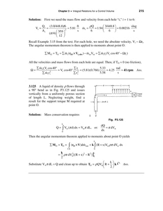 Chapter 3 • Integral Relations for a Control Volume                  215

Solution: First we need the mass flow and velocity from each hole “i,” i = 1 to 6:

             Q i (3.0/448.8)/6             ft           ρQ        æ 3/448.8 ö           slug
      Vi =      =                 2
                                    ≈ 5.81       &
                                                 mi =      = 1.94 ç         ÷ = 0.00216
             Ai          æ 3/16 ö          s             6        è 6 ø                   s
                  (π /4) ç      ÷
                         è 12 ø
Recall Example 3.15 from the text. For each hole, we need the absolute velocity, Vi − Ωri.
The angular momentum theorem is then applied to moments about point O:

               å M O = TO = å m i (riO × Vi, abs ) − m in Vin = å m i ri (Vi cos 40° − Ωri )
                              &                      &            &

All the velocities and mass flows from each hole are equal. Then, if TO = 0 (no friction),
        &
      å m i ri Vi cos 40°            å ri               5.33        rad
 Ω=                       = Vi cos40° 2 = (5.81)(0.766)      = 4.25     = 41 rpm               Ans.
                &
           å miri  2
                                     å ri               5.58         s



3.125 A liquid of density ρ flows through
a 90° bend as in Fig. P3.125 and issues
vertically from a uniformly porous section
of length L. Neglecting weight, find a
result for the support torque M required at
point O.


Solution: Mass conservation requires                    i
                                                                          Fig. P3.125
                               L
                                                                   dQ
                         Q = ò Vw (π d) dx = Vwπ dL, or:              = π dVw
                               0
                                                                   dx
Then the angular momentum theorem applied to moments about point O yields
                                                            L
                   å M O = TO =      ò   (rO × V )dm out = k ò (R + x)Vw ρπ dVw dx
                                                   &
                                    CS                      0

                                 ρπ dVw [(R + x)2 − R 2 ] |0
                               k                           L
                           =          2
                               2
                                                       æ    Lö
Substitute Vwπ dL = Q and clean up to obtain TO = ρ QVwç R + ÷ k                        Ans.
                                                       è    2ø
 
