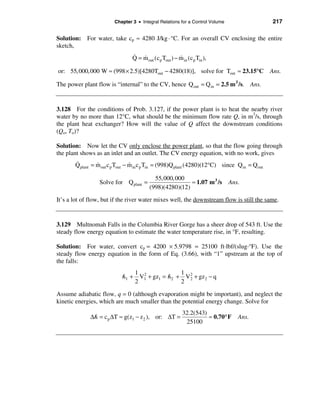 Chapter 3 • Integral Relations for a Control Volume                      217

Solution: For water, take cp ≈ 4280 J/kg · °C. For an overall CV enclosing the entire
sketch,
                                 & &                     &
                                 Q = m out (c p Tout ) − m in (c p Tin ),

or: 55, 000, 000 W ≈ (998 × 2.5)[4280Tout − 4280(18)], solve for Tout ≈ 23.15°C                 Ans.

The power plant flow is “internal” to the CV, hence Q out = Q in = 2.5 m 3 /s. Ans.


3.128 For the conditions of Prob. 3.127, if the power plant is to heat the nearby river
water by no more than 12°C, what should be the minimum flow rate Q, in m3/s, through
the plant heat exchanger? How will the value of Q affect the downstream conditions
(Qo, To)?

Solution: Now let the CV only enclose the power plant, so that the flow going through
the plant shows as an inlet and an outlet. The CV energy equation, with no work, gives
       &         &                &
       Q plant = m out c p Tout − m in c p Tin = (998)Q plant (4280)(12°C) since Q in = Q out

                                            55,000,000
                  Solve for Q plant =                     ≈ 1.07 m 3 /s       Ans.
                                          (998)(4280)(12)
It’s a lot of flow, but if the river water mixes well, the downstream flow is still the same.


3.129 Multnomah Falls in the Columbia River Gorge has a sheer drop of 543 ft. Use the
steady flow energy equation to estimate the water temperature rise, in °F, resulting.

Solution: For water, convert cp = 4200 × 5.9798 = 25100 ft·lbf/(slug·°F). Use the
steady flow energy equation in the form of Eq. (3.66), with “1” upstream at the top of
the falls:
                                1 2             1
                            ᐈ1 + V1 + gz1 = ᐈ2 + V 2 + gz 2 − q
                                                   2
                                2               2

Assume adiabatic flow, q = 0 (although evaporation might be important), and neglect the
kinetic energies, which are much smaller than the potential energy change. Solve for
                                                            32.2(543)
              ∆ᐈ = c p ∆T ≈ g(z1 − z 2 ), or: ∆T =                    ≈ 0.70° F   Ans.
                                                             25100
 