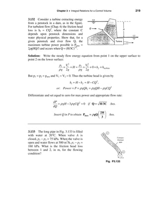Chapter 3 • Integral Relations for a Control Volume        219


3.132 Consider a turbine extracting energy
from a penstock in a dam, as in the figure.
For turbulent flow (Chap. 6) the friction head
loss is hf = CQ2, where the constant C
depends upon penstock dimensions and
water physical properties. Show that, for a
given penstock and river flow Q, the
maximum turbine power possible is Pmax =
2ρgHQ/3 and occurs when Q = (H/3C)1/2.

Solution: Write the steady flow energy equation from point 1 on the upper surface to
point 2 on the lower surface:
                         p1 V12       p  V2
                            +   + H = 2 + 2 + 0 + h f + hturbine
                         ρ g 2g      ρ g 2g
But p1 = p2 = patm and V1 ≈ V2 ≈ 0. Thus the turbine head is given by

                                    ht = H − h f = H − CQ 2,
                       or: Power = P = ρ gQht = ρ gQH − ρ gCQ 3

Differentiate and set equal to zero for max power and appropriate flow rate:

                     dP
                        = ρ gH − 3 ρ gCQ 2 = 0 if Q = H/3C               Ans.
                     dQ

                                                         æ 2H ö
                     Insert Q in P to obtain Pmax = ρ gQ ç    ÷         Ans.
                                                         è 3 ø



3.133 The long pipe in Fig. 3.133 is filled
with water at 20°C. When valve A is
closed, p1 − p2 = 75 kPa. When the valve is
open and water flows at 500 m3/h, p1 − p2 =
160 kPa. What is the friction head loss
between 1 and 2, in m, for the flowing
condition?

                                                                     Fig. P3.133
 