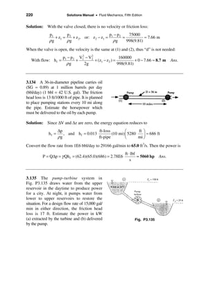 220                       Solutions Manual • Fluid Mechanics, Fifth Edition


Solution: With the valve closed, there is no velocity or friction loss:
              p1       p                       p −p    75000
                 + z1 = 2 + z 2, or: z 2 − z1 = 1 2 =           ≈ 7.66 m
              ρg       ρg                        ρg   998(9.81)
When the valve is open, the velocity is the same at (1) and (2), thus “d” is not needed:
                       p1 − p 2 V1 − V2
                                 2    2
                                                        160000
   With flow: h f =            +        + (z1 − z2 ) =           + 0 − 7.66 ≈ 8.7 m        Ans.
                         ρg        2g                  998(9.81)



3.134 A 36-in-diameter pipeline carries oil
(SG = 0.89) at 1 million barrels per day
(bbl/day) (1 bbl = 42 U.S. gal). The friction
head loss is 13 ft/1000 ft of pipe. It is planned
to place pumping stations every 10 mi along
the pipe. Estimate the horsepower which
must be delivered to the oil by each pump.

Solution: Since ∆V and ∆z are zero, the energy equation reduces to
                     ∆p                   ft-loss         æ      ft ö
              hf =      , and h f = 0.013         (10 mi) ç 5280    ÷ ≈ 686 ft
                     ρg                   ft-pipe         è      mi ø

Convert the flow rate from 1E6 bbl/day to 29166 gal/min to 65.0 ft3/s. Then the power is
                                                               ft ⋅ lbf
          P = Q∆p = γ Qh f = (62.4)(65.0)(686) = 2.78E6                 ≈ 5060 hp   Ans.
                                                                   s



3.135 The pump-turbine system in
Fig. P3.135 draws water from the upper
reservoir in the daytime to produce power
for a city. At night, it pumps water from
lower to upper reservoirs to restore the
situation. For a design flow rate of 15,000 gal/
min in either direction, the friction head
loss is 17 ft. Estimate the power in kW
(a) extracted by the turbine and (b) delivered                        Fig. P3.135
by the pump.
 