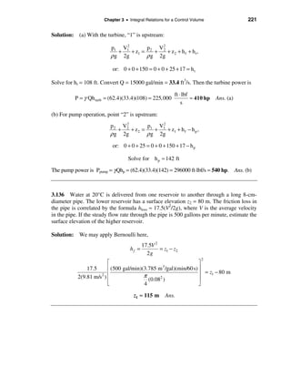 Chapter 3 • Integral Relations for a Control Volume               221

Solution: (a) With the turbine, “1” is upstream:
                               2
                          p1 V1        p   V2
                             +   + z1 = 2 + 2 + z 2 + h f + h t ,
                          ρ g 2g       ρ g 2g

                           or: 0 + 0 + 150 = 0 + 0 + 25 + 17 = h t

Solve for ht = 108 ft. Convert Q = 15000 gal/min = 33.4 ft3/s. Then the turbine power is

                                                          ft ⋅ lbf
          P = γ Qh turb = (62.4)(33.4)(108) = 225,000              ≈ 410 hp   Ans. (a)
                                                              s

(b) For pump operation, point “2” is upstream:
                               2
                          p 2 V2        p   V2
                             +   + z 2 = 1 + 1 + z1 + h f − h p ,
                          ρ g 2g        ρ g 2g
                           or: 0 + 0 + 25 = 0 + 0 + 150 + 17 − h p

                                   Solve for h p ≈ 142 ft

The pump power is Ppump = γ Qhp = (62.4)(33.4)(142) = 296000 ft·lbf/s = 540 hp. Ans. (b)



3.136 Water at 20°C is delivered from one reservoir to another through a long 8-cm-
diameter pipe. The lower reservoir has a surface elevation z2 = 80 m. The friction loss in
the pipe is correlated by the formula hloss ≈ 17.5(V2/2g), where V is the average velocity
in the pipe. If the steady flow rate through the pipe is 500 gallons per minute, estimate the
surface elevation of the higher reservoir.

Solution: We may apply Bernoulli here,
                                           17.5V 2
                                    hf =           = z1 − z2
                                             2g
                                                                        2
                         é                                         ù
               17.5      ê (500 gal/min)(3.785 m 3 /gal)(min/60 s) ú
                         ê               π                         ú = z1 − 80 m
           2(9.81 m/s2 ) ê                      2
                                           (0.08 )                 ú
                         ë               4                         û

                                      z1 ≈ 115 m      Ans.
 