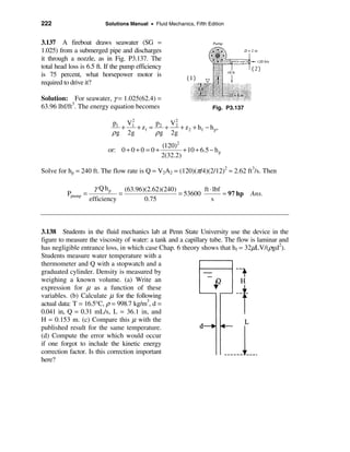 222                       Solutions Manual • Fluid Mechanics, Fifth Edition


3.137 A fireboat draws seawater (SG =
1.025) from a submerged pipe and discharges
it through a nozzle, as in Fig. P3.137. The
total head loss is 6.5 ft. If the pump efficiency
is 75 percent, what horsepower motor is
required to drive it?

Solution: For seawater, γ = 1.025(62.4) =
63.96 lbf/ft3. The energy equation becomes                            Fig. P3.137

                                 2
                            p1 V1        p   V2
                               +   + z1 = 2 + 2 + z 2 + h f − h p,
                            ρ g 2g       ρ g 2g
                                                 (120)2
                           or: 0 + 0 + 0 = 0 +           + 10 + 6.5 − h p
                                                 2(32.2)

Solve for hp = 240 ft. The flow rate is Q = V2A2 = (120)(π/4)(2/12)2 = 2.62 ft3/s. Then

                      γ Q hp     (63.96)(2.62)(240)         ft ⋅ lbf
          Ppump =              =                    = 53600          ≈ 97 hp Ans.
                    efficiency          0.75                    s



3.138 Students in the fluid mechanics lab at Penn State University use the device in the
figure to measure the viscosity of water: a tank and a capillary tube. The flow is laminar and
has negligible entrance loss, in which case Chap. 6 theory shows that hf = 32µLV/(ρgd2).
Students measure water temperature with a
thermometer and Q with a stopwatch and a
graduated cylinder. Density is measured by
weighing a known volume. (a) Write an
expression for µ as a function of these
variables. (b) Calculate µ for the following
actual data: T = 16.5°C, ρ = 998.7 kg/m3, d =
0.041 in, Q = 0.31 mL/s, L = 36.1 in, and
H = 0.153 m. (c) Compare this µ with the
published result for the same temperature.
(d) Compute the error which would occur
if one forgot to include the kinetic energy
correction factor. Is this correction important
here?
 